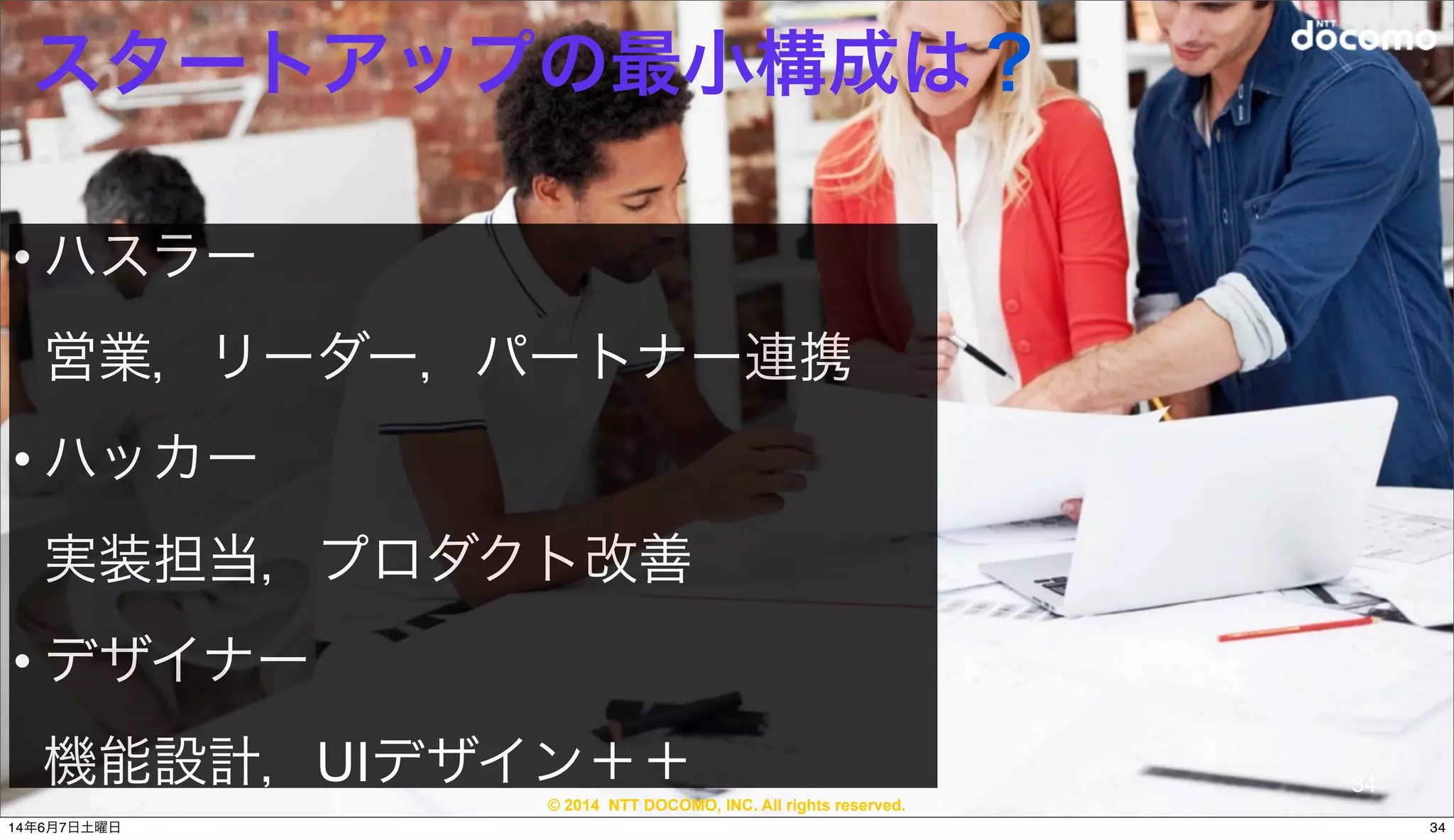 © 2014 NTT DOCOMO, INC. All rights reserved.
スタートアップの最小構成は？
• ハスラー
営業，リーダー，パートナー連携
• ハッカー
実装担当，プロダクト改善
• デザイナー 
機能設計，UIデザイン＋＋ 34
3414年6月7日土曜日
 