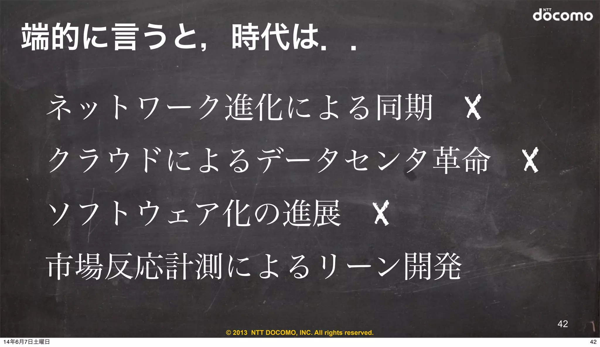 © 2013 NTT DOCOMO, INC. All rights reserved.
端的に言うと，時代は．．
42
ネットワーク進化による同期 X
クラウドによるデータセンタ革命 X
ソフトウェア化の進展 X
市場反応計測によるリーン開発
4214年6月7日土曜日
 