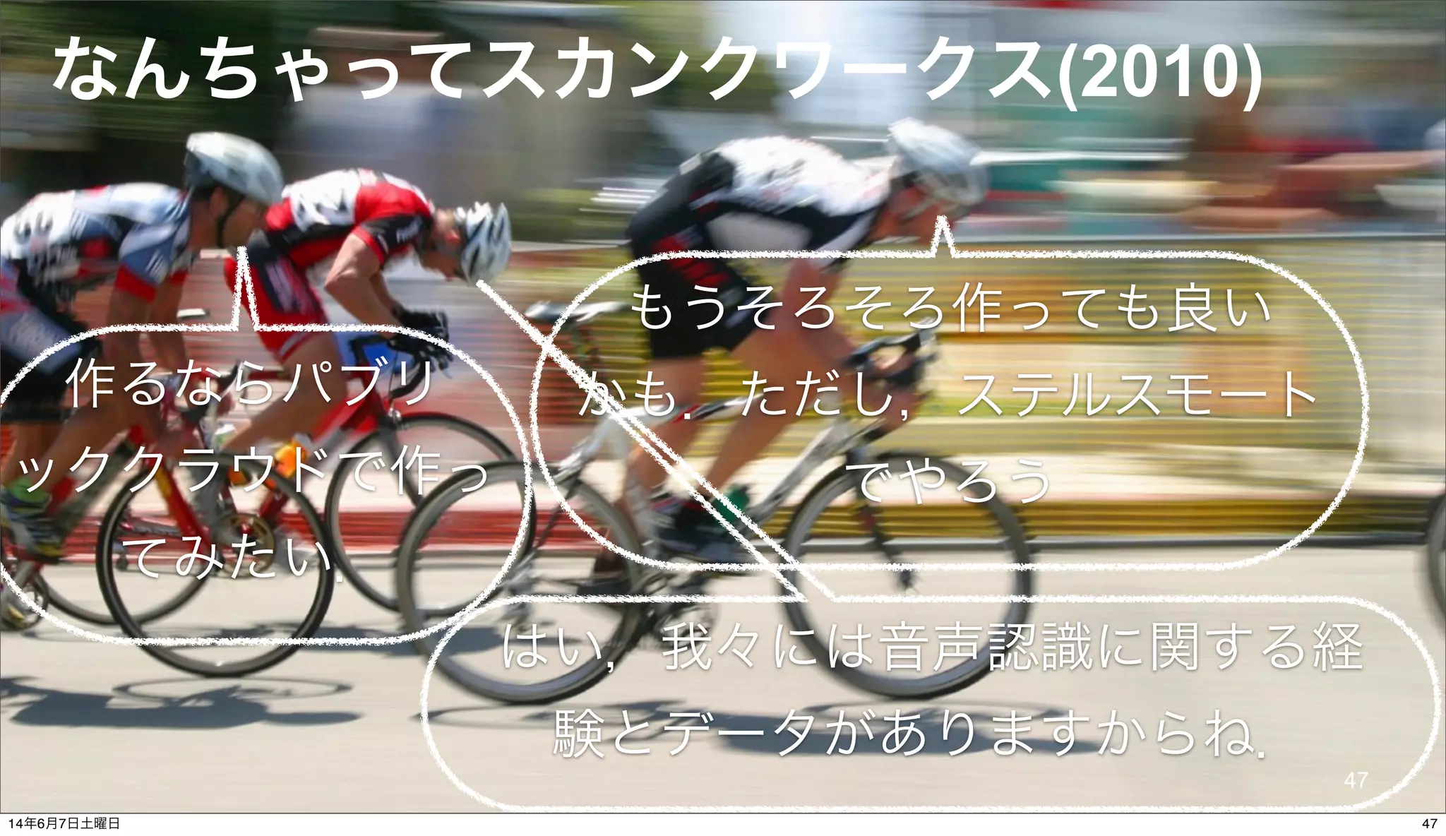 © 2014 NTT DOCOMO, INC. All rights reserved.
なんちゃってスカンクワークス(2010)
もうそろそろ作っても良い
かも．ただし，ステルスモート
でやろう
はい，我々には音声認識に関する経
験とデータがありますからね．
作るならパブリ
ッククラウドで作っ
てみたい．
47
4714年6月7日土曜日
 