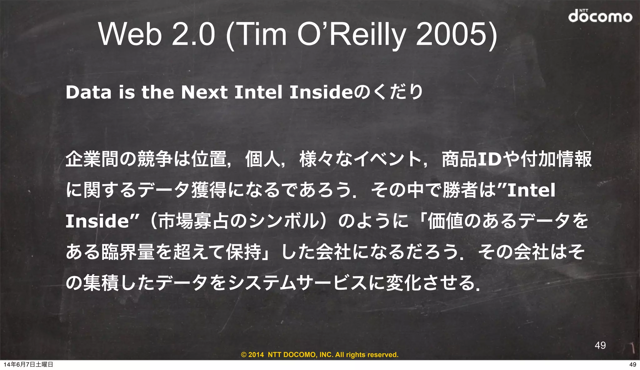 © 2014 NTT DOCOMO, INC. All rights reserved.
Web 2.0 (Tim O’Reilly 2005)
49
Data is the Next Intel Insideのくだり
企業間の競争は位置，個人，様々なイベント，商品IDや付加情報
に関するデータ獲得になるであろう．その中で勝者は”Intel
Inside”（市場寡占のシンボル）のように「価値のあるデータを
ある臨界量を超えて保持」した会社になるだろう．その会社はそ
の集積したデータをシステムサービスに変化させる．
4914年6月7日土曜日
 