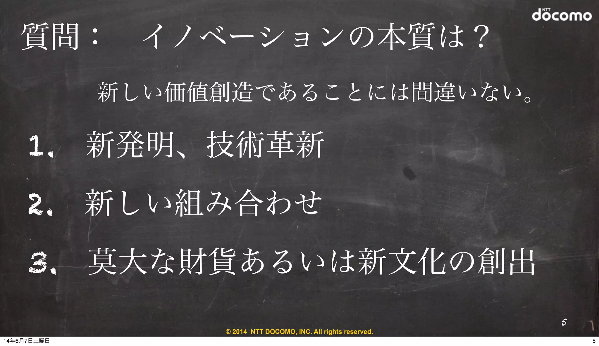 © 2014 NTT DOCOMO, INC. All rights reserved.
質問： イノベーションの本質は？
1. 新発明、技術革新
2. 新しい組み合わせ
3. 莫大な財貨あるいは新文化の創出
5
新しい価値創造であることには間違いない。
514年6月7日土曜日
 