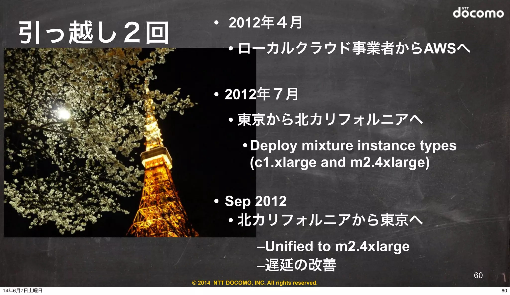 © 2014 NTT DOCOMO, INC. All rights reserved.
引っ越し２回
• 2012年４月
• ローカルクラウド事業者からAWSへ
• 2012年７月
• 東京から北カリフォルニアへ
•Deploy mixture instance types
(c1.xlarge and m2.4xlarge)
• Sep 2012
• 北カリフォルニアから東京へ
–Unified to m2.4xlarge
–遅延の改善
60
6014年6月7日土曜日
 