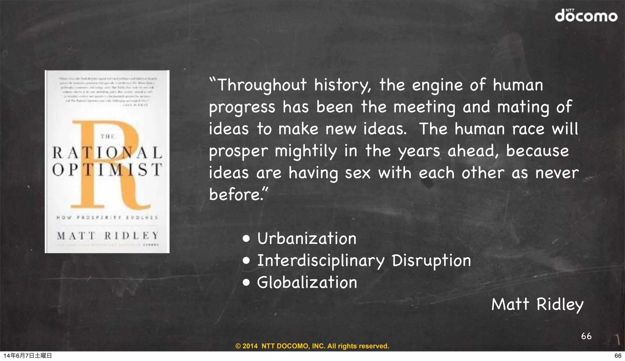 © 2014 NTT DOCOMO, INC. All rights reserved.
66
“Throughout history, the engine of human
progress has been the meeting and mating of
ideas to make new ideas. The human race will
prosper mightily in the years ahead, because
ideas are having sex with each other as never
before.”!
! • Urbanization
! • Interdisciplinary Disruption
! • Globalization
Matt Ridley
6614年6月7日土曜日
 