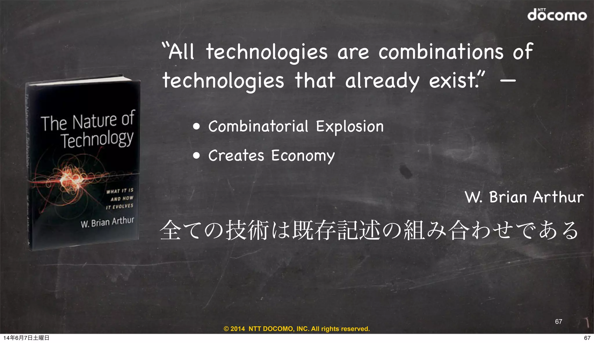 © 2014 NTT DOCOMO, INC. All rights reserved.
67
“All technologies are combinations of
technologies that already exist.” —
! • Combinatorial Explosion 
! • Creates Economy
W. Brian Arthur
全ての技術は既存記述の組み合わせである
6714年6月7日土曜日
 