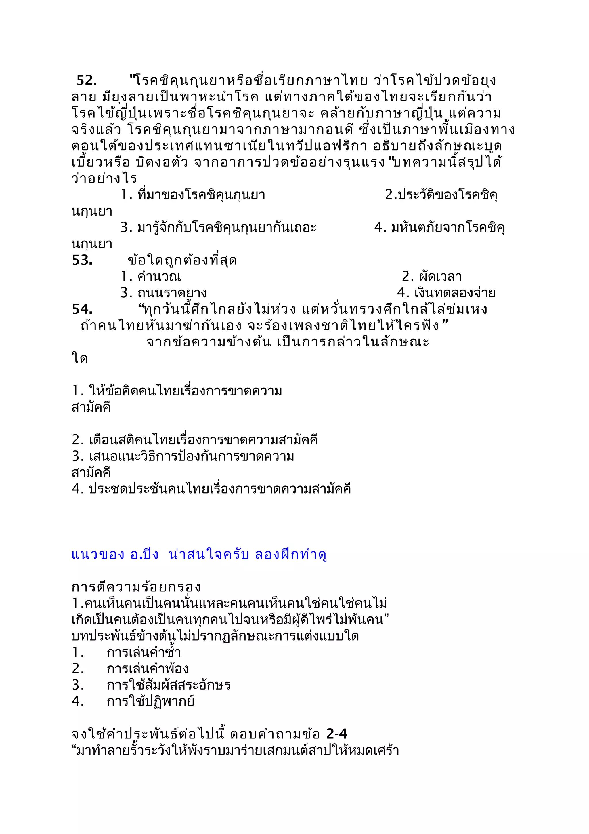 52. "โรคชิคุนกุนยาหรือชื่อเรียกภาษาไทย ว่าโรคไข้ปวดข้อยุง
ลาย มียุงลายเป็นพาหะนำาโรค แต่ทางภาคใต้ของไทยจะเรียกกันว่า
โรคไข้ญี่ปุ่นเพราะชื่อโรคชิคุนกุนยาจะ คล้ายกับภาษาญี่ปุ่น แต่ความ
จริงแล้ว โรคชิคุนกุนยามาจากภาษามากอนดี ซึ่งเป็นภาษาพื้นเมืองทาง
ตอนใต้ของประเทศแทนซาเนียในทวีปแอฟริกา อธิบายถึงลักษณะบูด
เบี้ยวหรือ บิดงอตัว จากอาการปวดข้ออย่างรุนแรง"บทความนี้สรุปได้
ว่าอย่างไร
1. ที่มาของโรคชิคุนกุนยา 2.ประวัติของโรคชิคุ
นกุนยา
3. มารู้จักกับโรคชิคุนกุนยากันเถอะ 4. มหันตภัยจากโรคชิคุ
นกุนยา
53. ข้อใดถูกต้องที่สุด
1. คำานวณ 2. ผัดเวลา
3. ถนนราดยาง 4. เงินทดลองจ่าย
54. “ทุกวันนี้ศึกไกลยังไม่ห่วง แต่หวั่นทรวงศึกใกล้ไล่ข่มเหง
ถ้าคนไทยหันมาฆ่ากันเอง จะร้องเพลงชาติไทยให้ใครฟัง”
จากข้อความข้างต้น เป็นการกล่าวในลักษณะ
ใด
1. ให้ข้อคิดคนไทยเรื่องการขาดความ
สามัคคี
2. เตือนสติคนไทยเรื่องการขาดความสามัคคี
3. เสนอแนะวิธีการป้องกันการขาดความ
สามัคคี
4. ประชดประชันคนไทยเรื่องการขาดความสามัคคี
แนวของ อ.ปิง น่าสนใจครับ ลองฝึกทำาดู
การตีความร้อยกรอง
1.คนเห็นคนเป็นคนนั่นแหละคนคนเห็นคนใช่คนใช่คนไม่
เกิดเป็นคนต้องเป็นคนทุกคนไปจนหรือมีผู้ดีไพร่ไม่พ้นคน”
บทประพันธ์ข้างต้นไม่ปรากฏลักษณะการแต่งแบบใด
1. การเล่นคำาซำ้า
2. การเล่นคำาพ้อง
3. การใช้สัมผัสสระอักษร
4. การใช้ปฏิพากย์
จงใช้คำาประพันธ์ต่อไปนี้ ตอบคำาถามข้อ 2-4
“มาทำาลายรั้วระวังให้พังราบมาร่ายเสกมนต์สาปให้หมดเศร้า
 