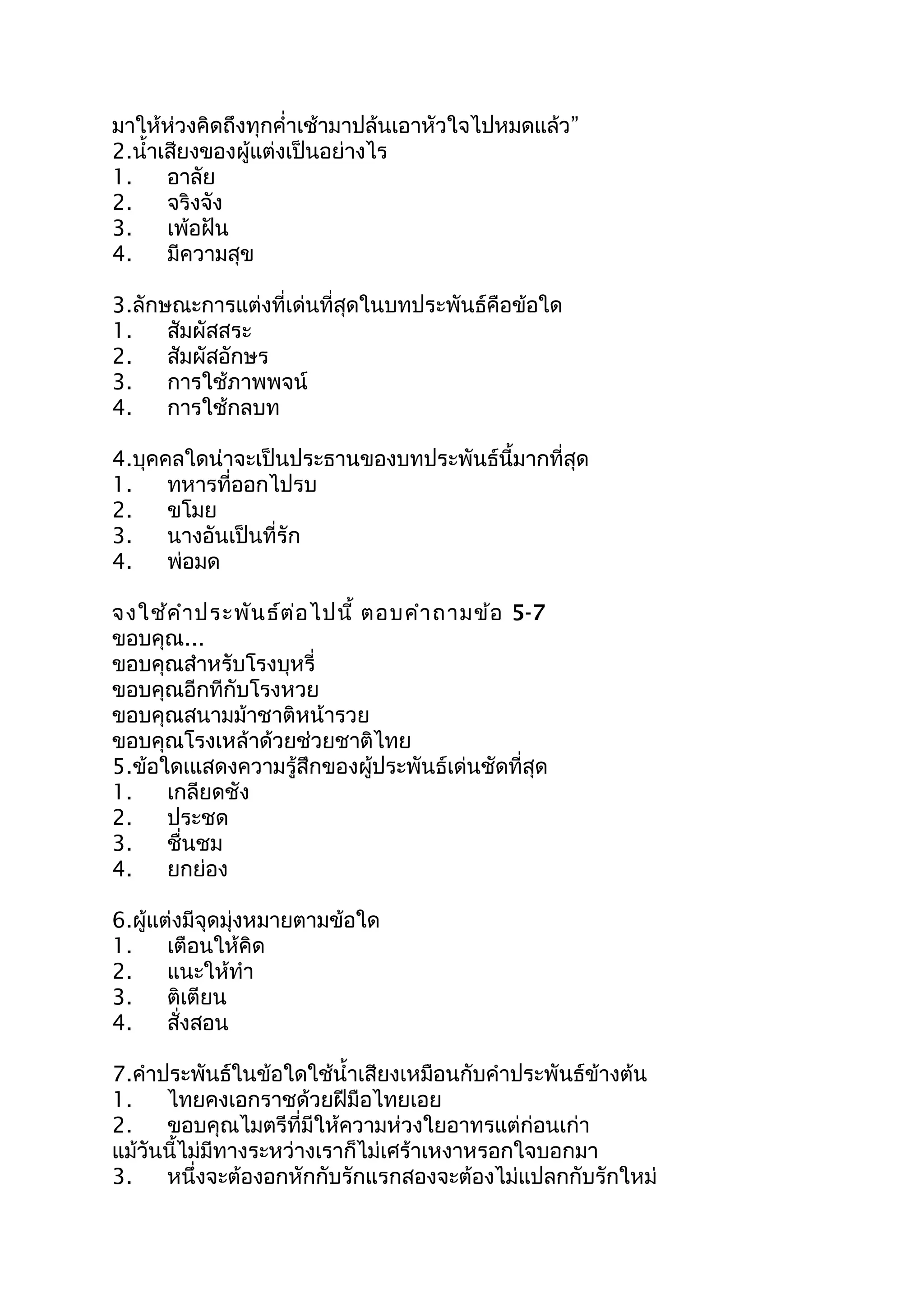 มาให้ห่วงคิดถึงทุกคำ่าเช้ามาปล้นเอาหัวใจไปหมดแล้ว”
2.นำ้าเสียงของผู้แต่งเป็นอย่างไร
1. อาลัย
2. จริงจัง
3. เพ้อฝัน
4. มีความสุข
3.ลักษณะการแต่งที่เด่นที่สุดในบทประพันธ์คือข้อใด
1. สัมผัสสระ
2. สัมผัสอักษร
3. การใช้ภาพพจน์
4. การใช้กลบท
4.บุคคลใดน่าจะเป็นประธานของบทประพันธ์นี้มากที่สุด
1. ทหารที่ออกไปรบ
2. ขโมย
3. นางอันเป็นที่รัก
4. พ่อมด
จงใช้คำาประพันธ์ต่อไปนี้ ตอบคำาถามข้อ 5-7
ขอบคุณ...
ขอบคุณสำาหรับโรงบุหรี่
ขอบคุณอีกทีกับโรงหวย
ขอบคุณสนามม้าชาติหน้ารวย
ขอบคุณโรงเหล้าด้วยช่วยชาติไทย
5.ข้อใดเแสดงความรู้สึกของผู้ประพันธ์เด่นชัดที่สุด
1. เกลียดชัง
2. ประชด
3. ชื่นชม
4. ยกย่อง
6.ผู้แต่งมีจุดมุ่งหมายตามข้อใด
1. เตือนให้คิด
2. แนะให้ทำา
3. ติเตียน
4. สั่งสอน
7.คำาประพันธ์ในข้อใดใช้นำ้าเสียงเหมือนกับคำาประพันธ์ข้างต้น
1. ไทยคงเอกราชด้วยฝีมือไทยเอย
2. ขอบคุณไมตรีที่มีให้ความห่วงใยอาทรแต่ก่อนเก่า
แม้วันนี้ไม่มีทางระหว่างเราก็ไม่เศร้าเหงาหรอกใจบอกมา
3. หนึ่งจะต้องอกหักกับรักแรกสองจะต้องไม่แปลกกับรักใหม่
 