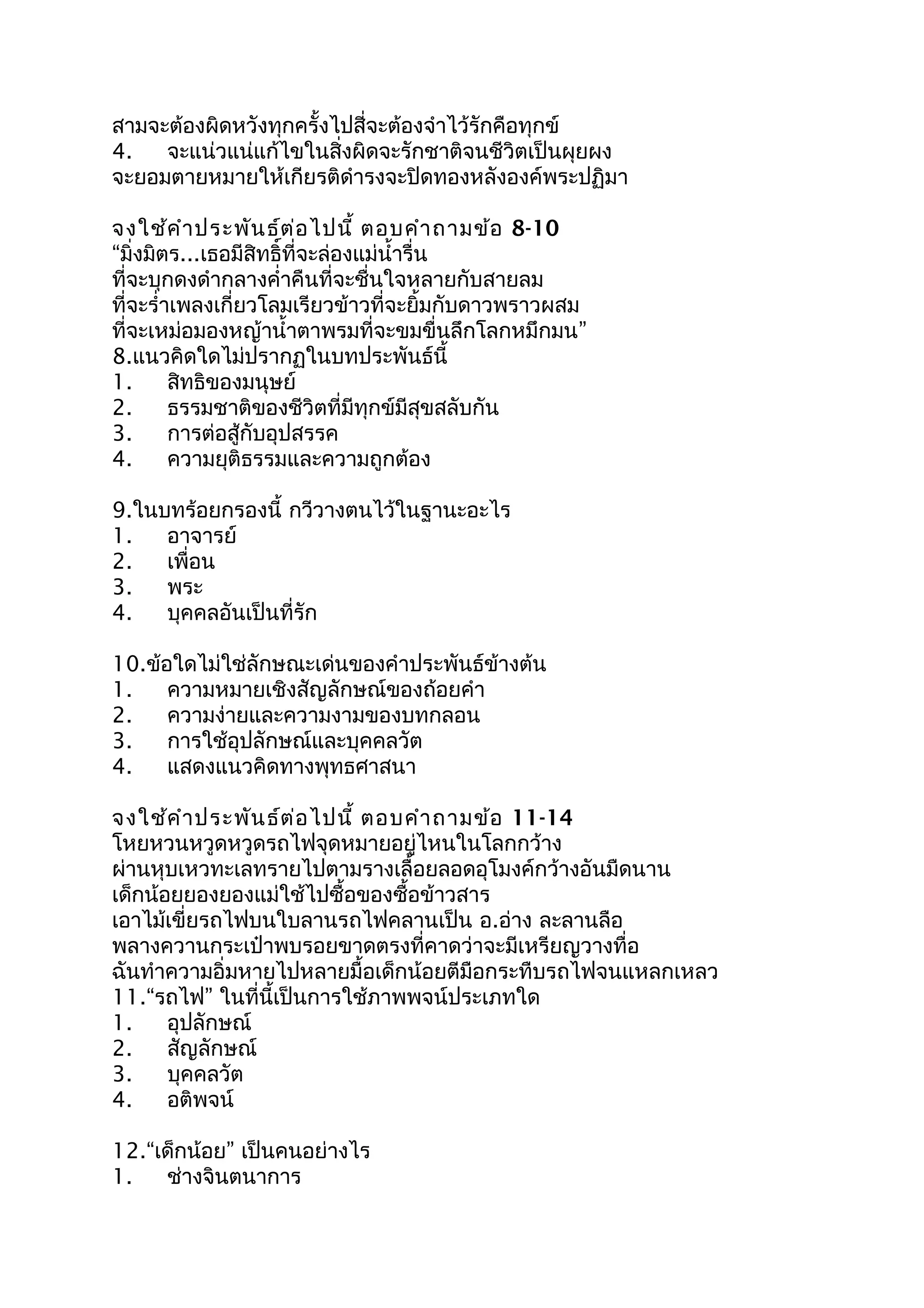 สามจะต้องผิดหวังทุกครั้งไปสี่จะต้องจำาไว้รักคือทุกข์
4. จะแน่วแน่แก้ไขในสิ่งผิดจะรักชาติจนชีวิตเป็นผุยผง
จะยอมตายหมายให้เกียรติดำารงจะปิดทองหลังองค์พระปฏิมา
จงใช้คำาประพันธ์ต่อไปนี้ ตอบคำาถามข้อ 8-10
“มิ่งมิตร...เธอมีสิทธิ์ที่จะล่องแม่นำ้ารื่น
ที่จะบุกดงดำากลางคำ่าคืนที่จะชื่นใจหลายกับสายลม
ที่จะรำ่าเพลงเกี่ยวโลมเรียวข้าวที่จะยิ้มกับดาวพราวผสม
ที่จะเหม่อมองหญ้านำ้าตาพรมที่จะขมขื่นลึกโลกหมึกมน”
8.แนวคิดใดไม่ปรากฏในบทประพันธ์นี้
1. สิทธิของมนุษย์
2. ธรรมชาติของชีวิตที่มีทุกข์มีสุขสลับกัน
3. การต่อสู้กับอุปสรรค
4. ความยุติธรรมและความถูกต้อง
9.ในบทร้อยกรองนี้ กวีวางตนไว้ในฐานะอะไร
1. อาจารย์
2. เพื่อน
3. พระ
4. บุคคลอันเป็นที่รัก
10.ข้อใดไม่ใช่ลักษณะเด่นของคำาประพันธ์ข้างต้น
1. ความหมายเชิงสัญลักษณ์ของถ้อยคำา
2. ความง่ายและความงามของบทกลอน
3. การใช้อุปลักษณ์และบุคคลวัต
4. แสดงแนวคิดทางพุทธศาสนา
จงใช้คำาประพันธ์ต่อไปนี้ ตอบคำาถามข้อ 11-14
โหยหวนหวูดหวูดรถไฟจุดหมายอยู่ไหนในโลกกว้าง
ผ่านหุบเหวทะเลทรายไปตามรางเลื้อยลอดอุโมงค์กว้างอันมืดนาน
เด็กน้อยยองยองแม่ใช้ไปซื้อของซื้อข้าวสาร
เอาไม้เขี่ยรถไฟบนใบลานรถไฟคลานเป็น อ.อ่าง ละลานลือ
พลางควานกระเป๋าพบรอยขาดตรงที่คาดว่าจะมีเหรียญวางทื่อ
ฉันทำาความอิ่มหายไปหลายมื้อเด็กน้อยตีมือกระทืบรถไฟจนแหลกเหลว
11.“รถไฟ” ในที่นี้เป็นการใช้ภาพพจน์ประเภทใด
1. อุปลักษณ์
2. สัญลักษณ์
3. บุคคลวัต
4. อติพจน์
12.“เด็กน้อย” เป็นคนอย่างไร
1. ช่างจินตนาการ
 