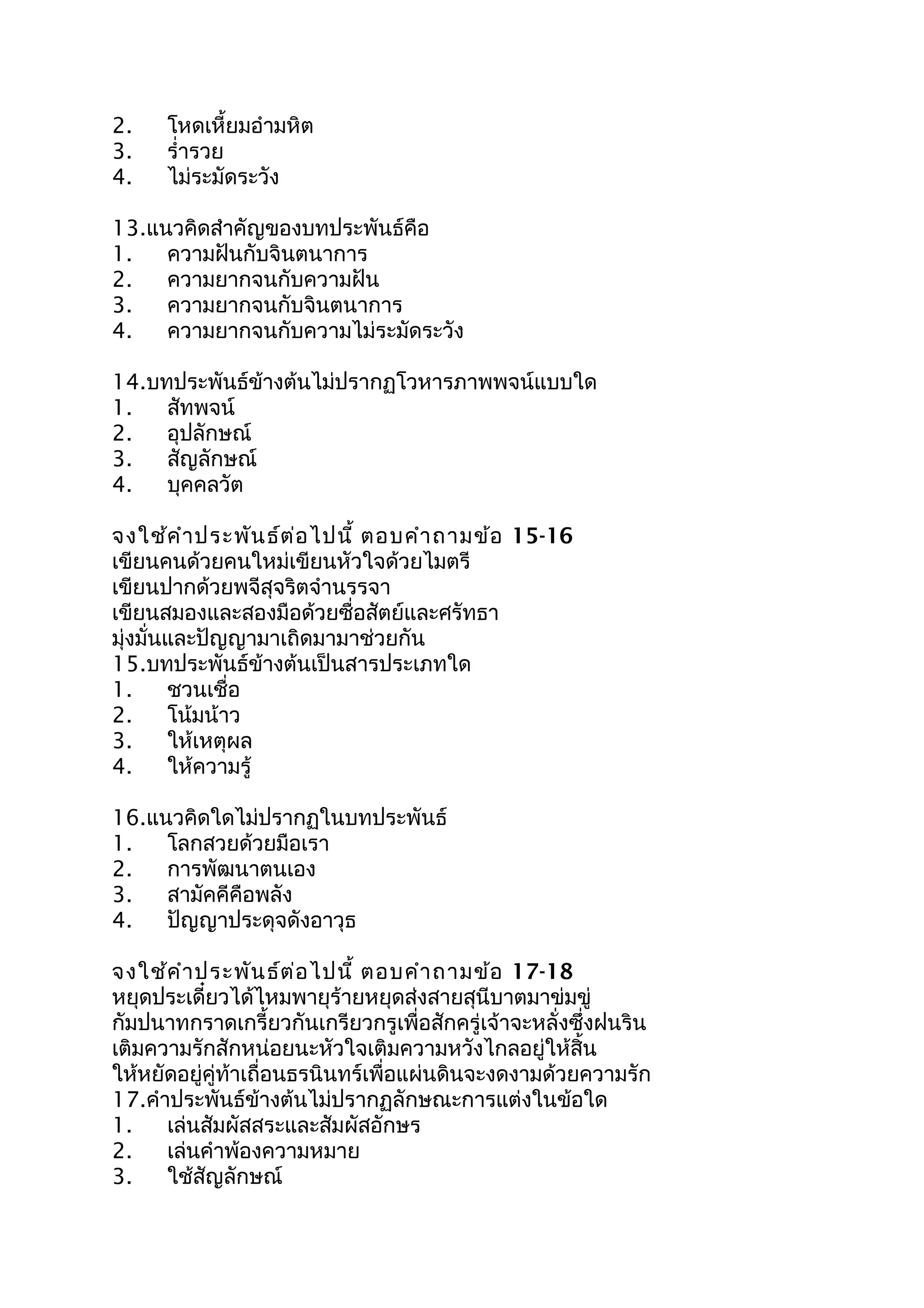 2. โหดเหี้ยมอำำมหิต
3. รำ่ำรวย
4. ไม่ระมัดระวัง
13.แนวคิดสำำคัญของบทประพันธ์คือ
1. ควำมฝันกับจินตนำกำร
2. ควำมยำกจนกับควำมฝัน
3. ควำมยำกจนกับจินตนำกำร
4. ควำมยำกจนกับควำมไม่ระมัดระวัง
14.บทประพันธ์ข้ำงต้นไม่ปรำกฏโวหำรภำพพจน์แบบใด
1. สัทพจน์
2. อุปลักษณ์
3. สัญลักษณ์
4. บุคคลวัต
จงใช้คำำประพันธ์ต่อไปนี้ ตอบคำำถำมข้อ 15-16
เขียนคนด้วยคนใหม่เขียนหัวใจด้วยไมตรี
เขียนปำกด้วยพจีสุจริตจำำนรรจำ
เขียนสมองและสองมือด้วยซื่อสัตย์และศรัทธำ
มุ่งมั่นและปัญญำมำเถิดมำมำช่วยกัน
15.บทประพันธ์ข้ำงต้นเป็นสำรประเภทใด
1. ชวนเชื่อ
2. โน้มน้ำว
3. ให้เหตุผล
4. ให้ควำมรู้
16.แนวคิดใดไม่ปรำกฏในบทประพันธ์
1. โลกสวยด้วยมือเรำ
2. กำรพัฒนำตนเอง
3. สำมัคคีคือพลัง
4. ปัญญำประดุจดังอำวุธ
จงใช้คำำประพันธ์ต่อไปนี้ ตอบคำำถำมข้อ 17-18
หยุดประเดี๋ยวได้ไหมพำยุร้ำยหยุดส่งสำยสุนีบำตมำข่มขู่
กัมปนำทกรำดเกรี้ยวกันเกรียวกรูเพื่อสักครู่เจ้ำจะหลั่งซึ่งฝนริน
เติมควำมรักสักหน่อยนะหัวใจเติมควำมหวังไกลอยู่ให้สิ้น
ให้หยัดอยู่คู่ท้ำเถื่อนธรนินทร์เพื่อแผ่นดินจะงดงำมด้วยควำมรัก
17.คำำประพันธ์ข้ำงต้นไม่ปรำกฏลักษณะกำรแต่งในข้อใด
1. เล่นสัมผัสสระและสัมผัสอักษร
2. เล่นคำำพ้องควำมหมำย
3. ใช้สัญลักษณ์
 