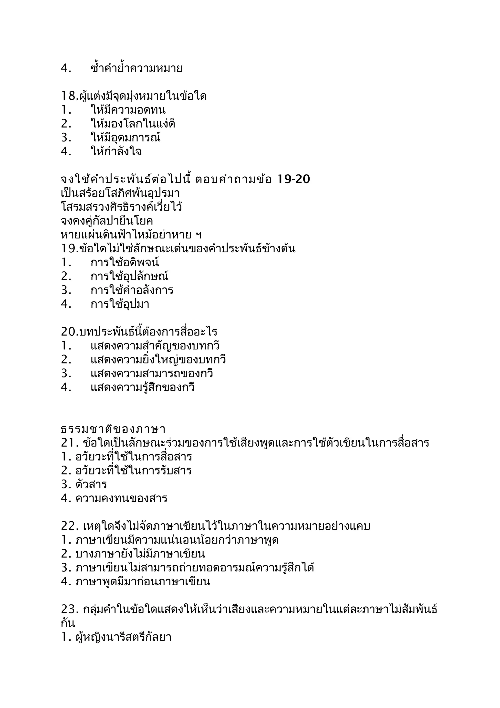 4. ซำ้ำคำำยำ้ำควำมหมำย
18.ผู้แต่งมีจุดมุ่งหมำยในข้อใด
1. ให้มีควำมอดทน
2. ให้มองโลกในแง่ดี
3. ให้มีอุดมกำรณ์
4. ให้กำำลังใจ
จงใช้คำำประพันธ์ต่อไปนี้ ตอบคำำถำมข้อ 19-20
เป็นสร้อยโสภิศพ้นอุปรมำ
โสรมสรวงศิรธิรำงค์เวี่ยไว้
จงคงคู่กัลปำยืนโยค
หำยแผ่นดินฟ้ำไหม้อย่ำหำย ฯ
19.ข้อใดไม่ใช่ลักษณะเด่นของคำำประพันธ์ข้ำงต้น
1. กำรใช้อติพจน์
2. กำรใช้อุปลักษณ์
3. กำรใช้คำำอลังกำร
4. กำรใช้อุปมำ
20.บทประพันธ์นี้ต้องกำรสื่ออะไร
1. แสดงควำมสำำคัญของบทกวี
2. แสดงควำมยิ่งใหญ่ของบทกวี
3. แสดงควำมสำมำรถของกวี
4. แสดงควำมรู้สึกของกวี
ธรรมชำติของภำษำ
21. ข้อใดเป็นลักษณะร่วมของกำรใช้เสียงพูดและกำรใช้ตัวเขียนในกำรสื่อสำร
1. อวัยวะที่ใช้ในกำรสื่อสำร
2. อวัยวะที่ใช้ในกำรรับสำร
3. ตัวสำร
4. ควำมคงทนของสำร
22. เหตุใดจึงไม่จัดภำษำเขียนไว้ในภำษำในควำมหมำยอย่ำงแคบ
1. ภำษำเขียนมีควำมแน่นอนน้อยกว่ำภำษำพูด
2. บำงภำษำยังไม่มีภำษำเขียน
3. ภำษำเขียนไม่สำมำรถถ่ำยทอดอำรมณ์ควำมรู้สึกได้
4. ภำษำพูดมีมำก่อนภำษำเขียน
23. กลุ่มคำำในข้อใดแสดงให้เห็นว่ำเสียงและควำมหมำยในแต่ละภำษำไม่สัมพันธ์
กัน
1. ผู้หญิงนำรีสตรีกัลยำ
 