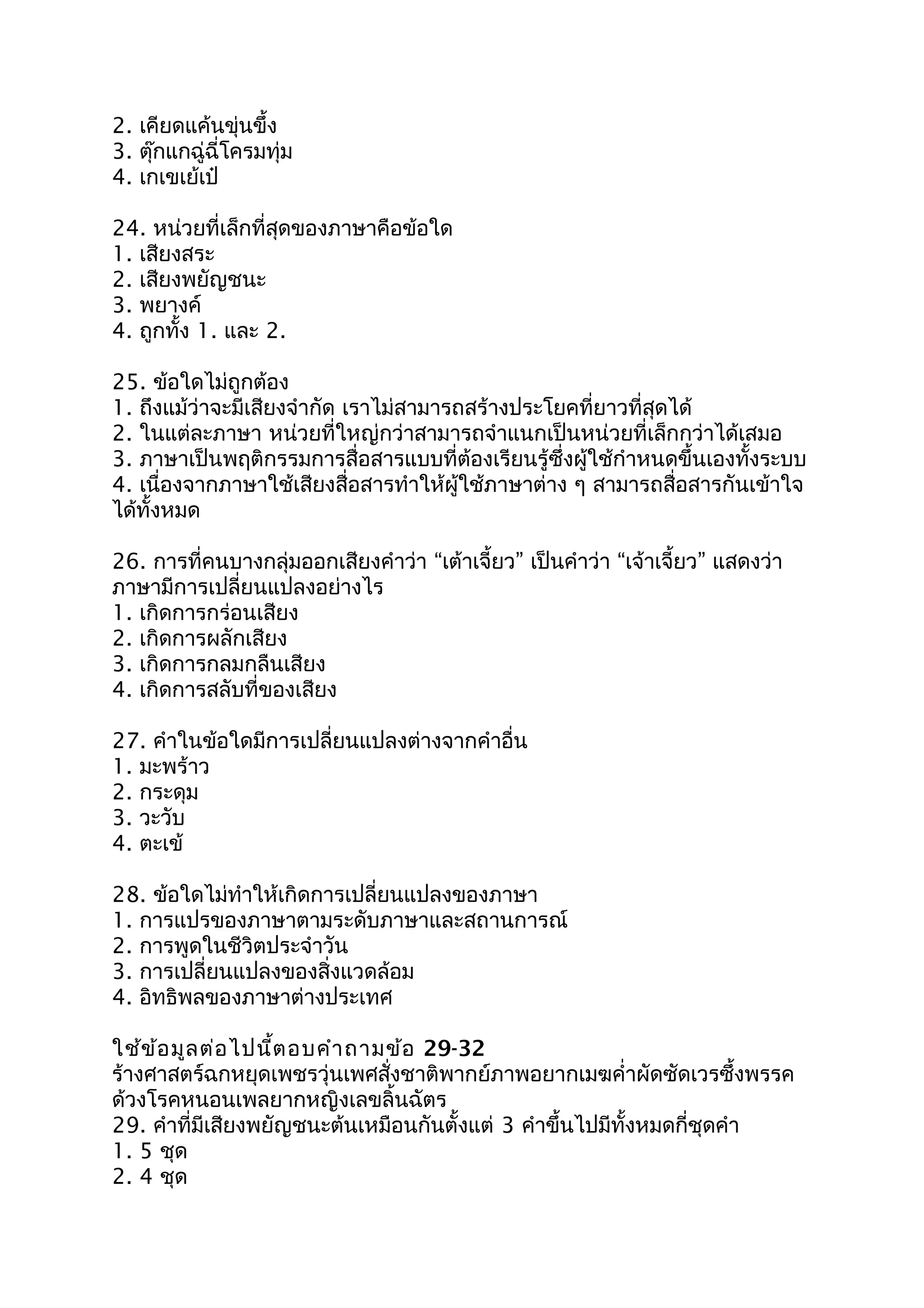 2. เคียดแค้นขุ่นขึ้ง
3. ตุ๊กแกฉู่ฉี่โครมทุ่ม
4. เกเขเย้เป๋
24. หน่วยที่เล็กที่สุดของภำษำคือข้อใด
1. เสียงสระ
2. เสียงพยัญชนะ
3. พยำงค์
4. ถูกทั้ง 1. และ 2.
25. ข้อใดไม่ถูกต้อง
1. ถึงแม้ว่ำจะมีเสียงจำำกัด เรำไม่สำมำรถสร้ำงประโยคที่ยำวที่สุดได้
2. ในแต่ละภำษำ หน่วยที่ใหญ่กว่ำสำมำรถจำำแนกเป็นหน่วยที่เล็กกว่ำได้เสมอ
3. ภำษำเป็นพฤติกรรมกำรสื่อสำรแบบที่ต้องเรียนรู้ซึ่งผู้ใช้กำำหนดขึ้นเองทั้งระบบ
4. เนื่องจำกภำษำใช้เสียงสื่อสำรทำำให้ผู้ใช้ภำษำต่ำง ๆ สำมำรถสื่อสำรกันเข้ำใจ
ได้ทั้งหมด
26. กำรที่คนบำงกลุ่มออกเสียงคำำว่ำ “เต้ำเจี้ยว” เป็นคำำว่ำ “เจ้ำเจี้ยว” แสดงว่ำ
ภำษำมีกำรเปลี่ยนแปลงอย่ำงไร
1. เกิดกำรกร่อนเสียง
2. เกิดกำรผลักเสียง
3. เกิดกำรกลมกลืนเสียง
4. เกิดกำรสลับที่ของเสียง
27. คำำในข้อใดมีกำรเปลี่ยนแปลงต่ำงจำกคำำอื่น
1. มะพร้ำว
2. กระดุม
3. วะวับ
4. ตะเข้
28. ข้อใดไม่ทำำให้เกิดกำรเปลี่ยนแปลงของภำษำ
1. กำรแปรของภำษำตำมระดับภำษำและสถำนกำรณ์
2. กำรพูดในชีวิตประจำำวัน
3. กำรเปลี่ยนแปลงของสิ่งแวดล้อม
4. อิทธิพลของภำษำต่ำงประเทศ
ใช้ข้อมูลต่อไปนี้ตอบคำำถำมข้อ 29-32
ร้ำงศำสตร์ฉกหยุดเพชรวุ่นเพศสั่งชำติพำกย์ภำพอยำกเมฆคำ่ำผัดซัดเวรซึ้งพรรค
ด้วงโรคหนอนเพลยำกหญิงเลขลิ้นฉัตร
29. คำำที่มีเสียงพยัญชนะต้นเหมือนกันตั้งแต่ 3 คำำขึ้นไปมีทั้งหมดกี่ชุดคำำ
1. 5 ชุด
2. 4 ชุด
 