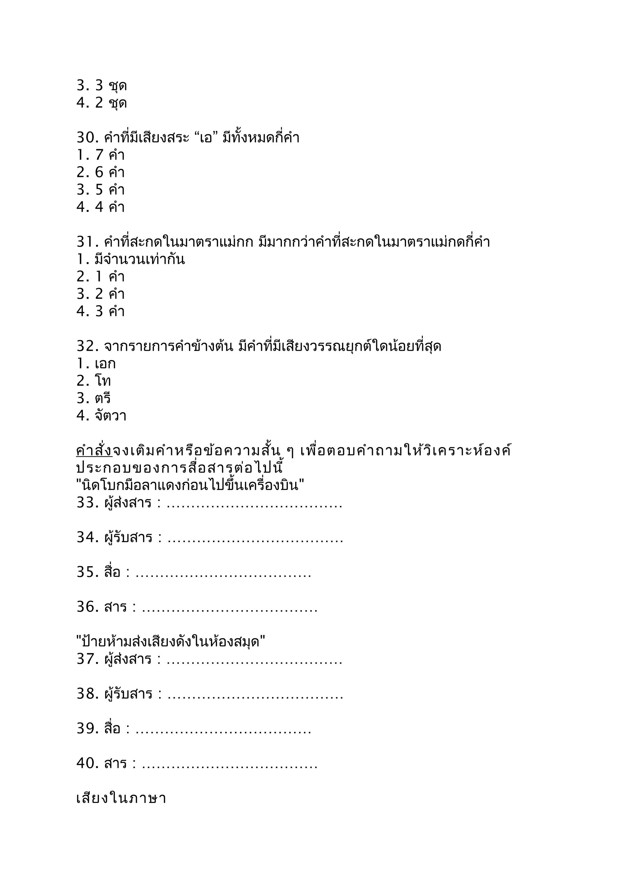 3. 3 ชุด
4. 2 ชุด
30. คำำที่มีเสียงสระ “เอ” มีทั้งหมดกี่คำำ
1. 7 คำำ
2. 6 คำำ
3. 5 คำำ
4. 4 คำำ
31. คำำที่สะกดในมำตรำแม่กก มีมำกกว่ำคำำที่สะกดในมำตรำแม่กดกี่คำำ
1. มีจำำนวนเท่ำกัน
2. 1 คำำ
3. 2 คำำ
4. 3 คำำ
32. จำกรำยกำรคำำข้ำงต้น มีคำำที่มีเสียงวรรณยุกต์ใดน้อยที่สุด
1. เอก
2. โท
3. ตรี
4. จัตวำ
คำำสั่งจงเติมคำำหรือข้อควำมสั้น ๆ เพื่อตอบคำำถำมให้วิเครำะห์องค์
ประกอบของกำรสื่อสำรต่อไปนี้
"นิดโบกมือลำแดงก่อนไปขึ้นเครื่องบิน"
33. ผู้ส่งสำร : ………………………………
34. ผู้รับสำร : ………………………………
35. สื่อ : ………………………………
36. สำร : ………………………………
"ป้ำยห้ำมส่งเสียงดังในห้องสมุด"
37. ผู้ส่งสำร : ………………………………
38. ผู้รับสำร : ………………………………
39. สื่อ : ………………………………
40. สำร : ………………………………
เสียงในภำษำ
 