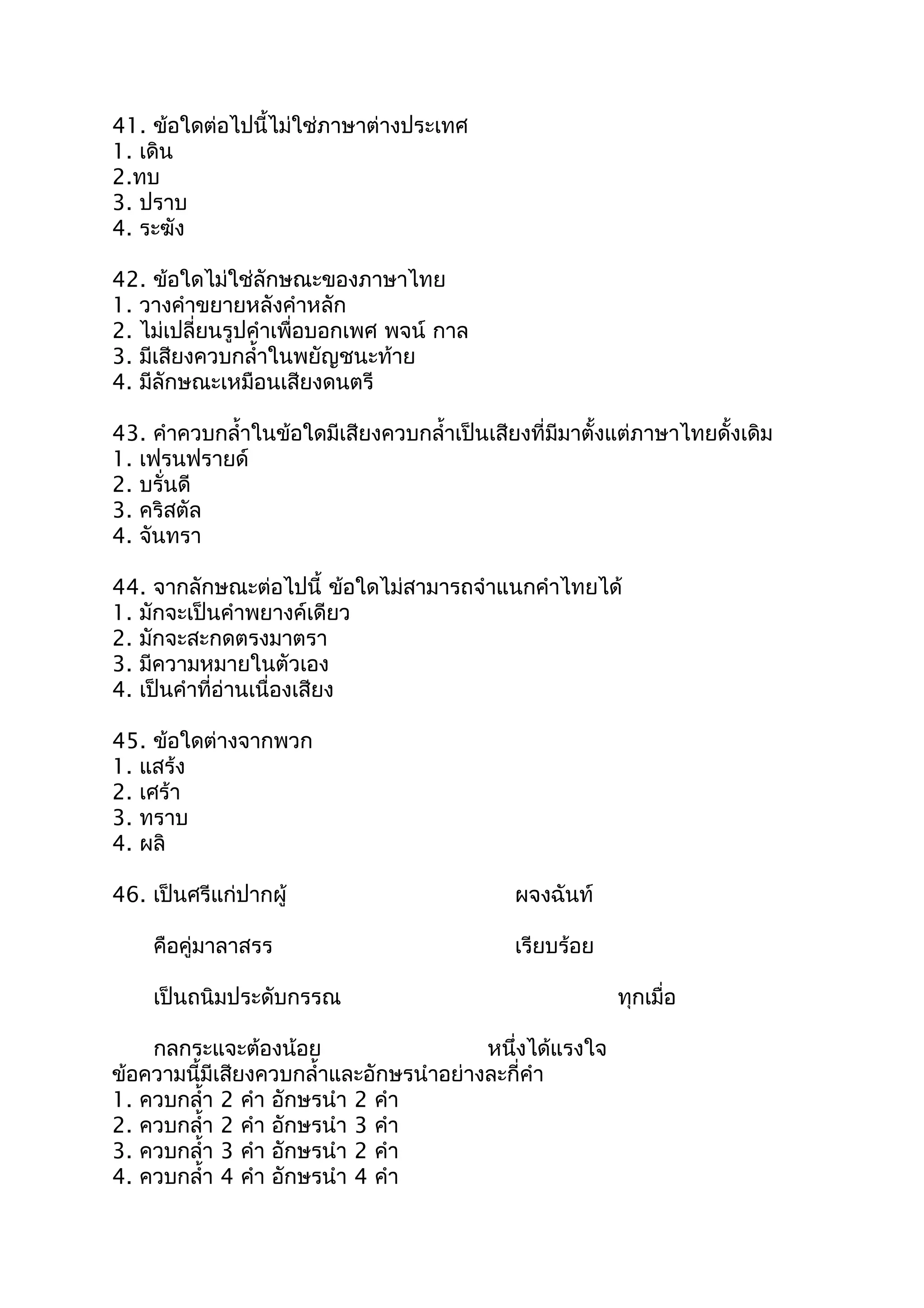 41. ข้อใดต่อไปนี้ไม่ใช่ภำษำต่ำงประเทศ
1. เดิน
2.ทบ
3. ปรำบ
4. ระฆัง
42. ข้อใดไม่ใช่ลักษณะของภำษำไทย
1. วำงคำำขยำยหลังคำำหลัก
2. ไม่เปลี่ยนรูปคำำเพื่อบอกเพศ พจน์ กำล
3. มีเสียงควบกลำ้ำในพยัญชนะท้ำย
4. มีลักษณะเหมือนเสียงดนตรี
43. คำำควบกลำ้ำในข้อใดมีเสียงควบกลำ้ำเป็นเสียงที่มีมำตั้งแต่ภำษำไทยดั้งเดิม
1. เฟรนฟรำยด์
2. บรั่นดี
3. คริสตัล
4. จันทรำ
44. จำกลักษณะต่อไปนี้ ข้อใดไม่สำมำรถจำำแนกคำำไทยได้
1. มักจะเป็นคำำพยำงค์เดียว
2. มักจะสะกดตรงมำตรำ
3. มีควำมหมำยในตัวเอง
4. เป็นคำำที่อ่ำนเนื่องเสียง
45. ข้อใดต่ำงจำกพวก
1. แสร้ง
2. เศร้ำ
3. ทรำบ
4. ผลิ
46. เป็นศรีแก่ปำกผู้ ผจงฉันท์
คือคู่มำลำสรร เรียบร้อย
เป็นถนิมประดับกรรณ ทุกเมื่อ
กลกระแจะต้องน้อย หนึ่งได้แรงใจ
ข้อควำมนี้มีเสียงควบกลำ้ำและอักษรนำำอย่ำงละกี่คำำ
1. ควบกลำ้ำ 2 คำำ อักษรนำำ 2 คำำ
2. ควบกลำ้ำ 2 คำำ อักษรนำำ 3 คำำ
3. ควบกลำ้ำ 3 คำำ อักษรนำำ 2 คำำ
4. ควบกลำ้ำ 4 คำำ อักษรนำำ 4 คำำ
 