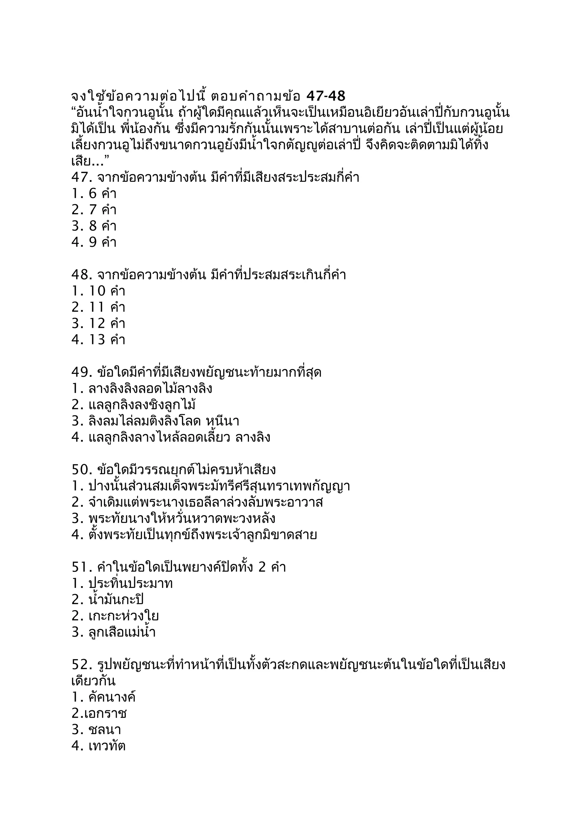 จงใช้ข้อควำมต่อไปนี้ ตอบคำำถำมข้อ 47-48
“อันนำ้ำใจกวนอูนั้น ถ้ำผู้ใดมีคุณแล้วเห็นจะเป็นเหมือนอิเยียวอันเล่ำปี่กับกวนอูนั้น
มิได้เป็น พี่น้องกัน ซึ่งมีควำมรักกันนั้นเพรำะได้สำบำนต่อกัน เล่ำปี่เป็นแต่ผู้น้อย
เลี้ยงกวนอูไม่ถึงขนำดกวนอูยังมีนำ้ำใจกตัญญูต่อเล่ำปี่ จึงคิดจะติดตำมมิได้ทิ้ง
เสีย...”
47. จำกข้อควำมข้ำงต้น มีคำำที่มีเสียงสระประสมกี่คำำ
1. 6 คำำ
2. 7 คำำ
3. 8 คำำ
4. 9 คำำ
48. จำกข้อควำมข้ำงต้น มีคำำที่ประสมสระเกินกี่คำำ
1. 10 คำำ
2. 11 คำำ
3. 12 คำำ
4. 13 คำำ
49. ข้อใดมีคำำที่มีเสียงพยัญชนะท้ำยมำกที่สุด
1. ลำงลิงลิงลอดไม้ลำงลิง
2. แลลูกลิงลงชิงลูกไม้
3. ลิงลมไล่ลมติงลิงโลด หนีนำ
4. แลลูกลิงลำงไหล้ลอดเลี้ยว ลำงลิง
50. ข้อใดมีวรรณยุกต์ไม่ครบห้ำเสียง
1. ปำงนั้นส่วนสมเด็จพระมัทรีศรีสุนทรำเทพกัญญำ
2. จำำเดิมแต่พระนำงเธอลีลำล่วงลับพระอำวำส
3. พระทัยนำงให้หวั่นหวำดพะวงหลัง
4. ตั้งพระทัยเป็นทุกข์ถึงพระเจ้ำลูกมิขำดสำย
51. คำำในข้อใดเป็นพยำงค์ปิดทั้ง 2 คำำ
1. ประทิ่นประมำท
2. นำ้ำมันกะปิ
2. เกะกะห่วงใย
3. ลูกเสือแม่นำ้ำ
52. รูปพยัญชนะที่ทำำหน้ำที่เป็นทั้งตัวสะกดและพยัญชนะต้นในข้อใดที่เป็นเสียง
เดียวกัน
1. คัคนำงค์
2.เอกรำช
3. ชลนำ
4. เทวทัต
 