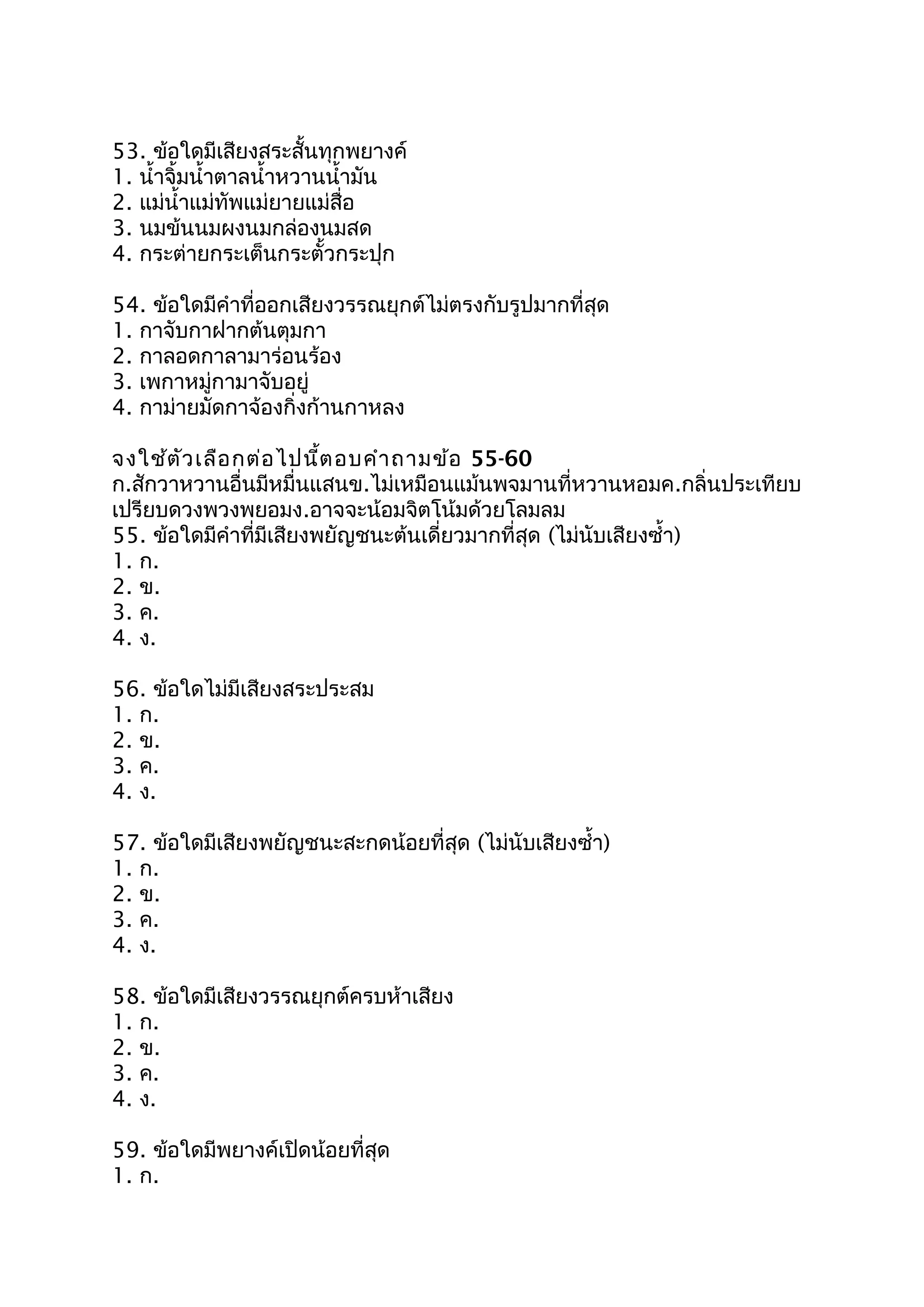 53. ข้อใดมีเสียงสระสั้นทุกพยางค์
1. นำ้าจิ้มนำ้าตาลนำ้าหวานนำ้ามัน
2. แม่นำ้าแม่ทัพแม่ยายแม่สื่อ
3. นมข้นนมผงนมกล่องนมสด
4. กระต่ายกระเต็นกระตั้วกระปุก
54. ข้อใดมีคำาที่ออกเสียงวรรณยุกต์ไม่ตรงกับรูปมากที่สุด
1. กาจับกาฝากต้นตุมกา
2. กาลอดกาลามาร่อนร้อง
3. เพกาหมู่กามาจับอยู่
4. กาม่ายมัดกาจ้องกิ่งก้านกาหลง
จงใช้ตัวเลือกต่อไปนี้ตอบคำาถามข้อ 55-60
ก.สักวาหวานอื่นมีหมื่นแสนข.ไม่เหมือนแม้นพจมานที่หวานหอมค.กลิ่นประเทียบ
เปรียบดวงพวงพยอมง.อาจจะน้อมจิตโน้มด้วยโลมลม
55. ข้อใดมีคำาที่มีเสียงพยัญชนะต้นเดี่ยวมากที่สุด (ไม่นับเสียงซำ้า)
1. ก.
2. ข.
3. ค.
4. ง.
56. ข้อใดไม่มีเสียงสระประสม
1. ก.
2. ข.
3. ค.
4. ง.
57. ข้อใดมีเสียงพยัญชนะสะกดน้อยที่สุด (ไม่นับเสียงซำ้า)
1. ก.
2. ข.
3. ค.
4. ง.
58. ข้อใดมีเสียงวรรณยุกต์ครบห้าเสียง
1. ก.
2. ข.
3. ค.
4. ง.
59. ข้อใดมีพยางค์เปิดน้อยที่สุด
1. ก.
 
