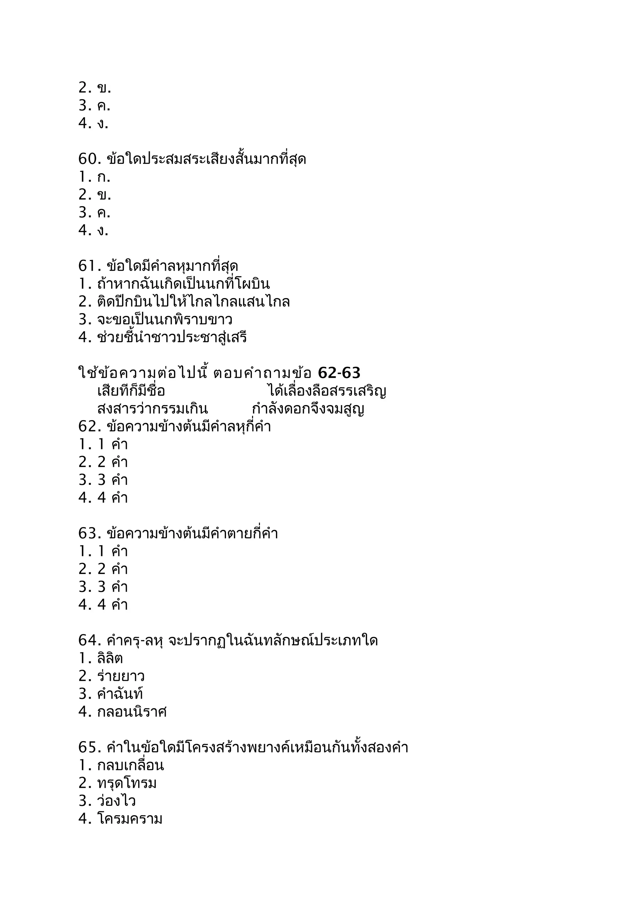 2. ข.
3. ค.
4. ง.
60. ข้อใดประสมสระเสียงสั้นมากที่สุด
1. ก.
2. ข.
3. ค.
4. ง.
61. ข้อใดมีคำาลหุมากที่สุด
1. ถ้าหากฉันเกิดเป็นนกที่โผบิน
2. ติดปีกบินไปให้ไกลไกลแสนไกล
3. จะขอเป็นนกพิราบขาว
4. ช่วยชี้นำาชาวประชาสู่เสรี
ใช้ข้อความต่อไปนี้ ตอบคำาถามข้อ 62-63
เสียทีก็มีชื่อ ได้เลื่องลือสรรเสริญ
สงสารว่ากรรมเกิน กำาลังดอกจึงจมสูญ
62. ข้อความข้างต้นมีคำาลหุกี่คำา
1. 1 คำา
2. 2 คำา
3. 3 คำา
4. 4 คำา
63. ข้อความข้างต้นมีคำาตายกี่คำา
1. 1 คำา
2. 2 คำา
3. 3 คำา
4. 4 คำา
64. คำาครุ-ลหุ จะปรากฏในฉันทลักษณ์ประเภทใด
1. ลิลิต
2. ร่ายยาว
3. คำาฉันท์
4. กลอนนิราศ
65. คำาในข้อใดมีโครงสร้างพยางค์เหมือนกันทั้งสองคำา
1. กลบเกลื่อน
2. ทรุดโทรม
3. ว่องไว
4. โครมคราม
 