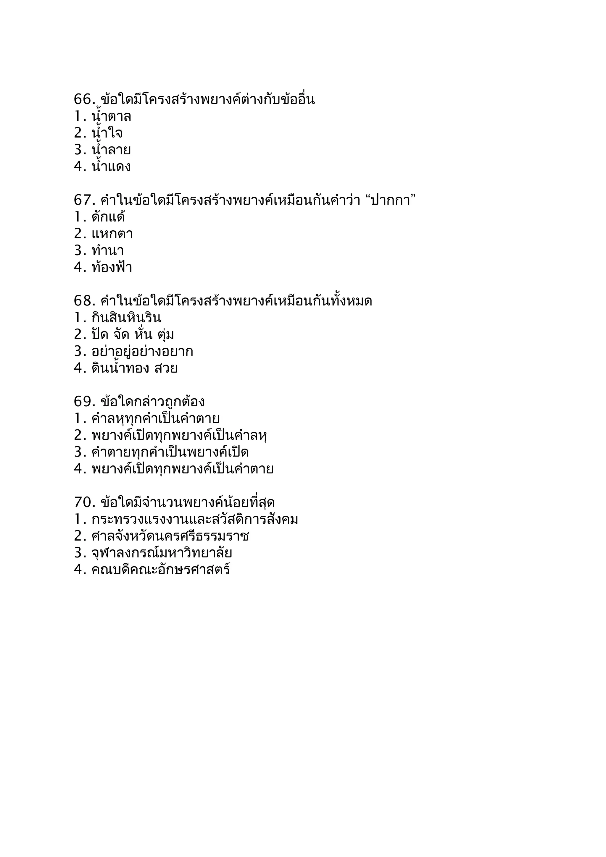 66. ข้อใดมีโครงสร้างพยางค์ต่างกับข้ออื่น
1. นำ้าตาล
2. นำ้าใจ
3. นำ้าลาย
4. นำ้าแดง
67. คำาในข้อใดมีโครงสร้างพยางค์เหมือนกันคำาว่า “ปากกา”
1. ดักแด้
2. แหกตา
3. ทำานา
4. ท้องฟ้า
68. คำาในข้อใดมีโครงสร้างพยางค์เหมือนกันทั้งหมด
1. กินสินหินริน
2. ปัด จัด หั่น ตุ่ม
3. อย่าอยู่อย่างอยาก
4. ดินนำ้าทอง สวย
69. ข้อใดกล่าวถูกต้อง
1. คำาลหุทุกคำาเป็นคำาตาย
2. พยางค์เปิดทุกพยางค์เป็นคำาลหุ
3. คำาตายทุกคำาเป็นพยางค์เปิด
4. พยางค์เปิดทุกพยางค์เป็นคำาตาย
70. ข้อใดมีจำานวนพยางค์น้อยที่สุด
1. กระทรวงแรงงานและสวัสดิการสังคม
2. ศาลจังหวัดนครศรีธรรมราช
3. จุฬาลงกรณ์มหาวิทยาลัย
4. คณบดีคณะอักษรศาสตร์
 