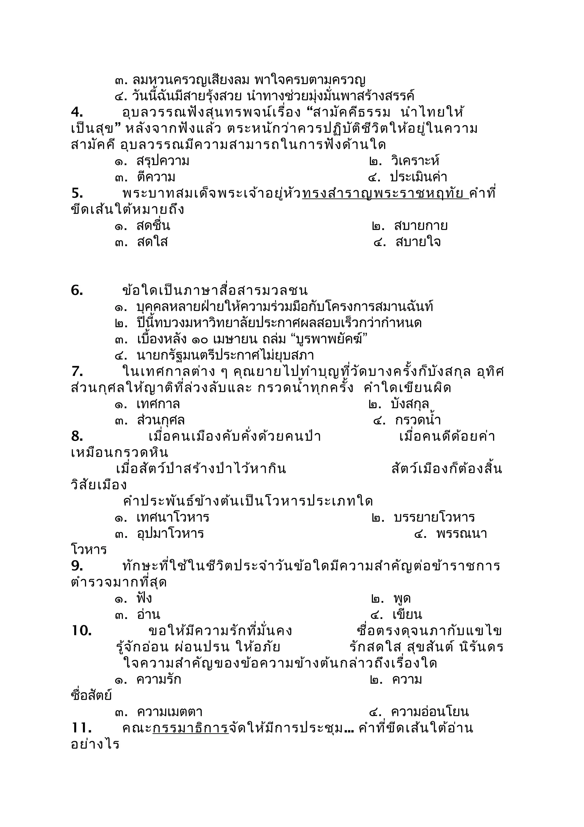 ๓. ลมหวนครวญเสียงลม พาใจครบตามครวญ
๔. วันนี้ฉันมีสายรุ้งสวย นำาทางช่วยมุ่งมั่นพาสร้างสรรค์
4. อุบลวรรณฟังสุนทรพจน์เรื่อง “สามัคคีธรรม นำาไทยให้
เป็นสุข” หลังจากฟังแล้ว ตระหนักว่าควรปฏิบัติชีวิตให้อยู่ในความ
สามัคคี อุบลวรรณมีความสามารถในการฟังด้านใด
๑. สรุปความ ๒. วิเคราะห์
๓. ตีความ ๔. ประเมินค่า
5. พระบาทสมเด็จพระเจ้าอยู่หัวทรงสำาราญพระราชหฤทัย คำาที่
ขีดเส้นใต้หมายถึง
๑. สดชื่น ๒. สบายกาย
๓. สดใส ๔. สบายใจ
6. ข้อใดเป็นภาษาสื่อสารมวลชน
๑. บุคคลหลายฝ่ายให้ความร่วมมือกับโครงการสมานฉันท์
๒. ปีนี้ทบวงมหาวิทยาลัยประกาศผลสอบเร็วกว่ากำาหนด
๓. เบื้องหลัง ๑๐ เมษายน ถล่ม “บูรพาพยัคฆ์”
๔. นายกรัฐมนตรีประกาศไม่ยุบสภา
7. ในเทศกาลต่าง ๆ คุณยายไปทำาบุญที่วัดบางครั้งก็บังสกุล อุทิศ
ส่วนกุศลให้ญาติที่ล่วงลับและ กรวดนำ้าทุกครั้ง คำาใดเขียนผิด
๑. เทศกาล ๒. บังสกุล
๓. ส่วนกุศล ๔. กรวดนำ้า
8. เมื่อคนเมืองคับคั่งด้วยคนป่า เมื่อคนดีด้อยค่า
เหมือนกรวดหิน
เมื่อสัตว์ป่าสร้างป่าไว้หากิน สัตว์เมืองก็ต้องสิ้น
วิสัยเมือง
คำาประพันธ์ข้างต้นเป็นโวหารประเภทใด
๑. เทศนาโวหาร ๒. บรรยายโวหาร
๓. อุปมาโวหาร ๔. พรรณนา
โวหาร
9. ทักษะที่ใช้ในชีวิตประจำาวันข้อใดมีความสำาคัญต่อข้าราชการ
ตำารวจมากที่สุด
๑. ฟัง ๒. พูด
๓. อ่าน ๔. เขียน
10. ขอให้มีความรักที่มั่นคง ซื่อตรงดุจนภากับแขไข
รู้จักอ่อน ผ่อนปรน ให้อภัย รักสดใส สุขสันต์ นิรันดร
ใจความสำาคัญของข้อความข้างต้นกล่าวถึงเรื่องใด
๑. ความรัก ๒. ความ
ซื่อสัตย์
๓. ความเมตตา ๔. ความอ่อนโยน
11. คณะกรรมาธิการจัดให้มีการประชุม... คำาที่ขีดเส้นใต้อ่าน
อย่างไร
 