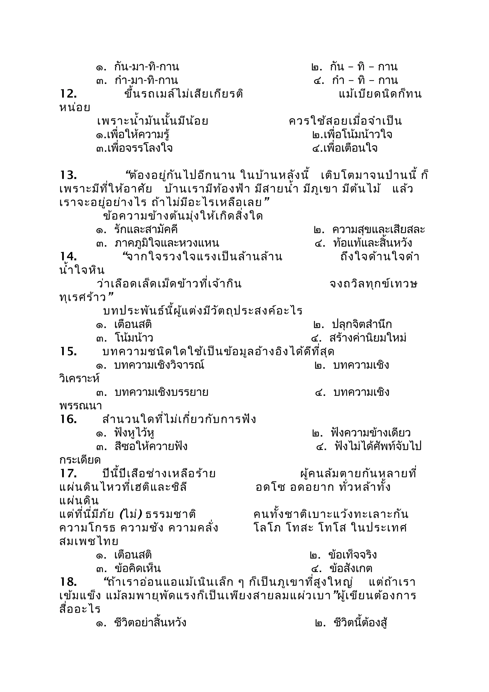 ๑. กัน-มา-ทิ-กาน ๒. กัน – ทิ – กาน
๓. กำา-มา-ทิ-กาน ๔. กำา – ทิ – กาน
12. ขึ้นรถเมล์ไม่เสียเกียรติ แม้เบียดนิดก็ทน
หน่อย
เพราะนำ้ามันนั้นมีน้อย ควรใช้สอยเมื่อจำาเป็น
๑.เพื่อให้ความรู้ ๒.เพื่อโน้มน้าวใจ
๓.เพื่อจรรโลงใจ ๔.เพื่อเตือนใจ
13. “ต้องอยู่กันไปอีกนาน ในบ้านหลังนี้ เติบโตมาจนป่านนี้ ก็
เพราะมีที่ให้อาศัย บ้านเรามีท้องฟ้า มีสายนำ้า มีภูเขา มีต้นไม้ แล้ว
เราจะอยู่อย่างไร ถ้าไม่มีอะไรเหลือเลย”
ข้อความข้างต้นมุ่งให้เกิดสิ่งใด
๑. รักและสามัคคี ๒. ความสุขและเสียสละ
๓. ภาคภูมิใจและหวงแหน ๔. ท้อแท้และสิ้นหวัง
14. “จากใจรวงใจแรงเป็นล้านล้าน ถึงใจด้านใจดำา
นำ้าใจหิน
ว่าเลือดเล็ดเม็ดข้าวที่เจ้ากิน จงถวิลทุกข์เทวษ
ทุเรศร้าว”
บทประพันธ์นี้ผู้แต่งมีวัตถุประสงค์อะไร
๑. เตือนสติ ๒. ปลุกจิตสำานึก
๓. โน้มน้าว ๔. สร้างค่านิยมใหม่
15. บทความชนิดใดใช้เป็นข้อมูลอ้างอิงได้ดีที่สุด
๑. บทความเชิงวิจารณ์ ๒. บทความเชิง
วิเคราะห์
๓. บทความเชิงบรรยาย ๔. บทความเชิง
พรรณนา
16. สำานวนใดที่ไม่เกี่ยวกับการฟัง
๑. ฟังหูไว้หู ๒. ฟังความข้างเดียว
๓. สีซอให้ควายฟัง ๔. ฟังไม่ได้ศัพท์จับไป
กระเดียด
17. ปีนี้ปีเสือช่างเหลือร้าย ผู้คนล้มตายกันหลายที่
แผ่นดินไหวที่เฮติและชิลี อดโซ อดอยาก ทั่วหล้าทั้ง
แผ่นดิน
แต่ที่นี่มีภัย (ไม่) ธรรมชาติ คนทั้งชาติเบาะแว้งทะเลาะกัน
ความโกรธ ความชัง ความคลั่ง โลโภ โทสะ โทโส ในประเทศ
สมเพชไทย
๑. เตือนสติ ๒. ข้อเท็จจริง
๓. ข้อคิดเห็น ๔. ข้อสังเกต
18. “ถ้าเราอ่อนแอแม้เนินเล็ก ๆ ก็เป็นภูเขาที่สูงใหญ่ แต่ถ้าเรา
เข้มแข็ง แม้ลมพายุพัดแรงก็เป็นเพียงสายลมแผ่วเบา”ผู้เขียนต้องการ
สื่ออะไร
๑. ชีวิตอย่าสิ้นหวัง ๒. ชีวิตนี้ต้องสู้
 