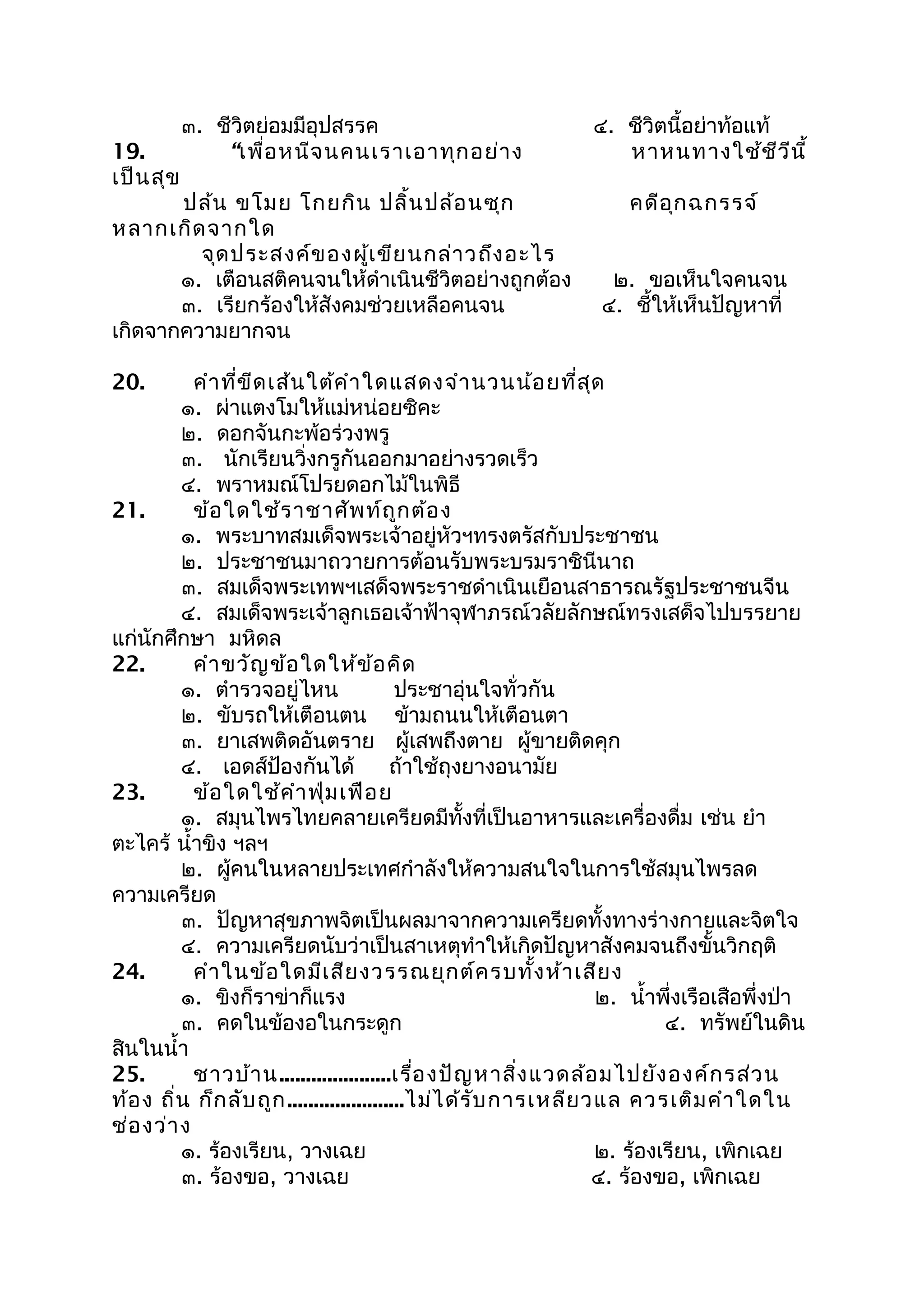 ๓. ชีวิตย่อมมีอุปสรรค ๔. ชีวิตนี้อย่าท้อแท้
19. “เพื่อหนีจนคนเราเอาทุกอย่าง หาหนทางใช้ชีวีนี้
เป็นสุข
ปล้น ขโมย โกยกิน ปลิ้นปล้อนซุก คดีอุกฉกรรจ์
หลากเกิดจากใด
จุดประสงค์ของผู้เขียนกล่าวถึงอะไร
๑. เตือนสติคนจนให้ดำาเนินชีวิตอย่างถูกต้อง ๒. ขอเห็นใจคนจน
๓. เรียกร้องให้สังคมช่วยเหลือคนจน ๔. ชี้ให้เห็นปัญหาที่
เกิดจากความยากจน
20. คำาที่ขีดเส้นใต้คำาใดแสดงจำานวนน้อยที่สุด
๑. ผ่าแตงโมให้แม่หน่อยซิคะ
๒. ดอกจันกะพ้อร่วงพรู
๓. นักเรียนวิ่งกรูกันออกมาอย่างรวดเร็ว
๔. พราหมณ์โปรยดอกไม้ในพิธี
21. ข้อใดใช้ราชาศัพท์ถูกต้อง
๑. พระบาทสมเด็จพระเจ้าอยู่หัวฯทรงตรัสกับประชาชน
๒. ประชาชนมาถวายการต้อนรับพระบรมราชินีนาถ
๓. สมเด็จพระเทพฯเสด็จพระราชดำาเนินเยือนสาธารณรัฐประชาชนจีน
๔. สมเด็จพระเจ้าลูกเธอเจ้าฟ้าจุฬาภรณ์วลัยลักษณ์ทรงเสด็จไปบรรยาย
แก่นักศึกษา มหิดล
22. คำาขวัญข้อใดให้ข้อคิด
๑. ตำารวจอยู่ไหน ประชาอุ่นใจทั่วกัน
๒. ขับรถให้เตือนตน ข้ามถนนให้เตือนตา
๓. ยาเสพติดอันตราย ผู้เสพถึงตาย ผู้ขายติดคุก
๔. เอดส์ป้องกันได้ ถ้าใช้ถุงยางอนามัย
23. ข้อใดใช้คำาฟุ่มเฟือย
๑. สมุนไพรไทยคลายเครียดมีทั้งที่เป็นอาหารและเครื่องดื่ม เช่น ยำา
ตะไคร้ นำ้าขิง ฯลฯ
๒. ผู้คนในหลายประเทศกำาลังให้ความสนใจในการใช้สมุนไพรลด
ความเครียด
๓. ปัญหาสุขภาพจิตเป็นผลมาจากความเครียดทั้งทางร่างกายและจิตใจ
๔. ความเครียดนับว่าเป็นสาเหตุทำาให้เกิดปัญหาสังคมจนถึงขั้นวิกฤติ
24. คำาในข้อใดมีเสียงวรรณยุกต์ครบทั้งห้าเสียง
๑. ขิงก็ราข่าก็แรง ๒. นำ้าพึ่งเรือเสือพึ่งป่า
๓. คดในข้องอในกระดูก ๔. ทรัพย์ในดิน
สินในนำ้า
25. ชาวบ้าน.....................เรื่องปัญหาสิ่งแวดล้อมไปยังองค์กรส่วน
ท้อง ถิ่น ก็กลับถูก......................ไม่ได้รับการเหลียวแล ควรเติมคำาใดใน
ช่องว่าง
๑. ร้องเรียน, วางเฉย ๒. ร้องเรียน, เพิกเฉย
๓. ร้องขอ, วางเฉย ๔. ร้องขอ, เพิกเฉย
 