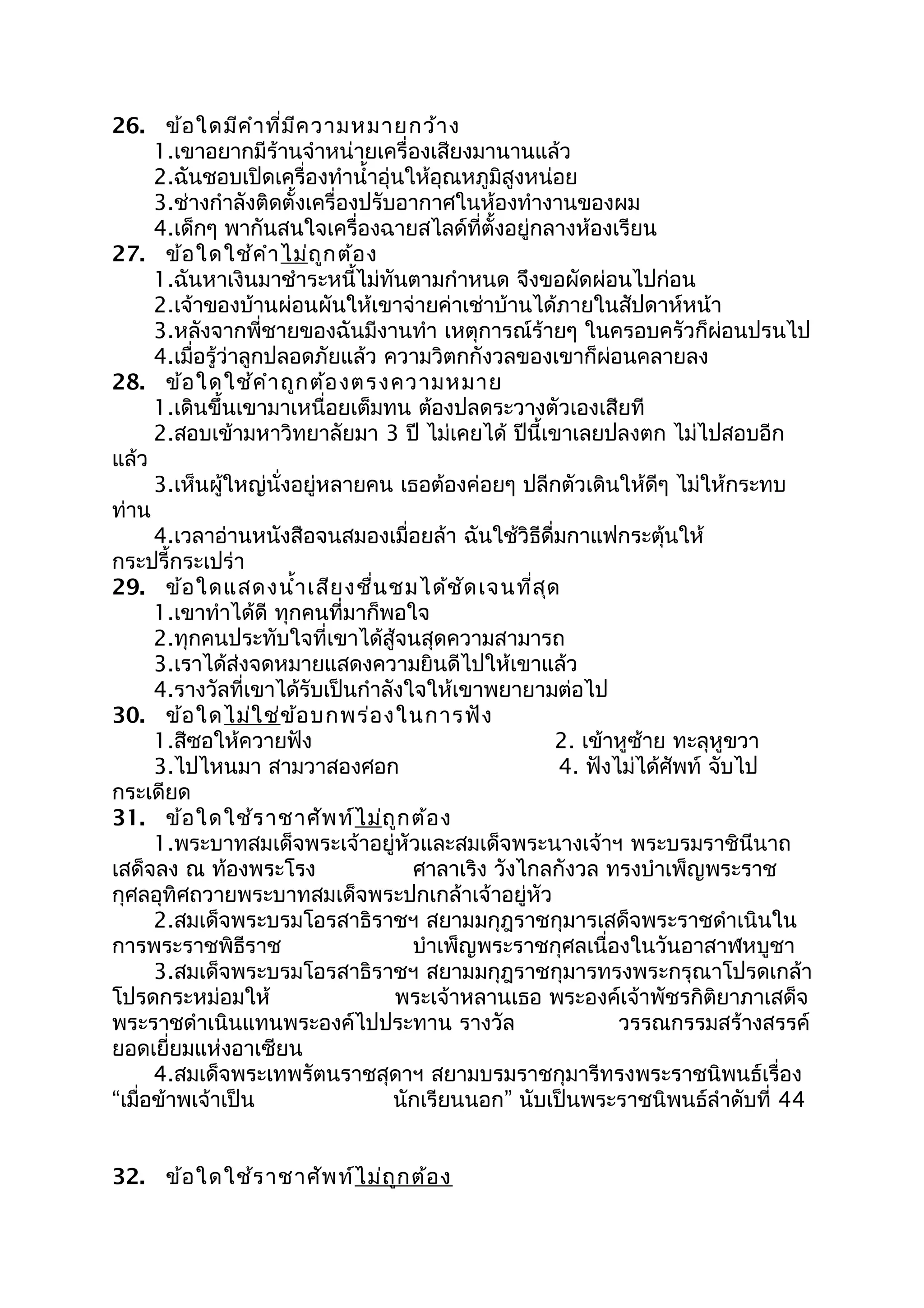26. ข้อใดมีคำาที่มีความหมายกว้าง
1.เขาอยากมีร้านจำาหน่ายเครื่องเสียงมานานแล้ว
2.ฉันชอบเปิดเครื่องทำานำ้าอุ่นให้อุณหภูมิสูงหน่อย
3.ช่างกำาลังติดตั้งเครื่องปรับอากาศในห้องทำางานของผม
4.เด็กๆ พากันสนใจเครื่องฉายสไลด์ที่ตั้งอยู่กลางห้องเรียน
27. ข้อใดใช้คำาไม่ถูกต้อง
1.ฉันหาเงินมาชำาระหนี้ไม่ทันตามกำาหนด จึงขอผัดผ่อนไปก่อน
2.เจ้าของบ้านผ่อนผันให้เขาจ่ายค่าเช่าบ้านได้ภายในสัปดาห์หน้า
3.หลังจากพี่ชายของฉันมีงานทำา เหตุการณ์ร้ายๆ ในครอบครัวก็ผ่อนปรนไป
4.เมื่อรู้ว่าลูกปลอดภัยแล้ว ความวิตกกังวลของเขาก็ผ่อนคลายลง
28. ข้อใดใช้คำาถูกต้องตรงความหมาย
1.เดินขึ้นเขามาเหนื่อยเต็มทน ต้องปลดระวางตัวเองเสียที
2.สอบเข้ามหาวิทยาลัยมา 3 ปี ไม่เคยได้ ปีนี้เขาเลยปลงตก ไม่ไปสอบอีก
แล้ว
3.เห็นผู้ใหญ่นั่งอยู่หลายคน เธอต้องค่อยๆ ปลีกตัวเดินให้ดีๆ ไม่ให้กระทบ
ท่าน
4.เวลาอ่านหนังสือจนสมองเมื่อยล้า ฉันใช้วิธีดื่มกาแฟกระตุ้นให้
กระปรี้กระเปร่า
29. ข้อใดแสดงนำ้าเสียงชื่นชมได้ชัดเจนที่สุด
1.เขาทำาได้ดี ทุกคนที่มาก็พอใจ
2.ทุกคนประทับใจที่เขาได้สู้จนสุดความสามารถ
3.เราได้ส่งจดหมายแสดงความยินดีไปให้เขาแล้ว
4.รางวัลที่เขาได้รับเป็นกำาลังใจให้เขาพยายามต่อไป
30. ข้อใดไม่ใช่ข้อบกพร่องในการฟัง
1.สีซอให้ควายฟัง 2. เข้าหูซ้าย ทะลุหูขวา
3.ไปไหนมา สามวาสองศอก 4. ฟังไม่ได้ศัพท์ จับไป
กระเดียด
31. ข้อใดใช้ราชาศัพท์ไม่ถูกต้อง
1.พระบาทสมเด็จพระเจ้าอยู่หัวและสมเด็จพระนางเจ้าฯ พระบรมราชินีนาถ
เสด็จลง ณ ท้องพระโรง ศาลาเริง วังไกลกังวล ทรงบำาเพ็ญพระราช
กุศลอุทิศถวายพระบาทสมเด็จพระปกเกล้าเจ้าอยู่หัว
2.สมเด็จพระบรมโอรสาธิราชฯ สยามมกุฎราชกุมารเสด็จพระราชดำาเนินใน
การพระราชพิธีราช บำาเพ็ญพระราชกุศลเนื่องในวันอาสาฬหบูชา
3.สมเด็จพระบรมโอรสาธิราชฯ สยามมกุฎราชกุมารทรงพระกรุณาโปรดเกล้า
โปรดกระหม่อมให้ พระเจ้าหลานเธอ พระองค์เจ้าพัชรกิติยาภาเสด็จ
พระราชดำาเนินแทนพระองค์ไปประทาน รางวัล วรรณกรรมสร้างสรรค์
ยอดเยี่ยมแห่งอาเซียน
4.สมเด็จพระเทพรัตนราชสุดาฯ สยามบรมราชกุมารีทรงพระราชนิพนธ์เรื่อง
“เมื่อข้าพเจ้าเป็น นักเรียนนอก” นับเป็นพระราชนิพนธ์ลำาดับที่ 44
32. ข้อใดใช้ราชาศัพท์ไม่ถูกต้อง
 