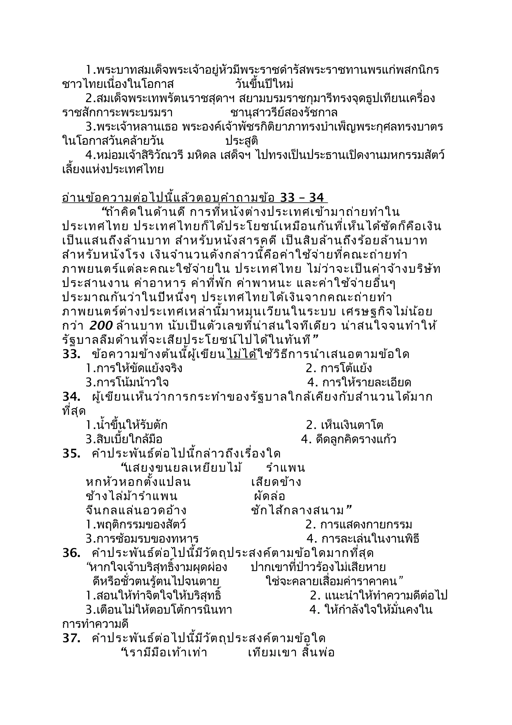 1.พระบาทสมเด็จพระเจ้าอยู่หัวมีพระราชดำารัสพระราชทานพรแก่พสกนิกร
ชาวไทยเนื่องในโอกาส วันขึ้นปีใหม่
2.สมเด็จพระเทพรัตนราชสุดาฯ สยามบรมราชกุมารีทรงจุดธูปเทียนเครื่อง
ราชสักการะพระบรมรา ชานุสาวรีย์สองรัชกาล
3.พระเจ้าหลานเธอ พระองค์เจ้าพัชรกิติยาภาทรงบำาเพ็ญพระกุศลทรงบาตร
ในโอกาสวันคล้ายวัน ประสูติ
4.หม่อมเจ้าสิริวัณวรี มหิดล เสด็จฯ ไปทรงเป็นประธานเปิดงานมหกรรมสัตว์
เลี้ยงแห่งประเทศไทย
อ่านข้อความต่อไปนี้แล้วตอบคำาถามข้อ 33 – 34
“ถ้าคิดในด้านดี การที่หนังต่างประเทศเข้ามาถ่ายทำาใน
ประเทศไทย ประเทศไทยก็ได้ประโยชน์เหมือนกันที่เห็นได้ชัดก็คือเงิน
เป็นแสนถึงล้านบาท สำาหรับหนังสารคดี เป็นสิบล้านถึงร้อยล้านบาท
สำาหรับหนังโรง เงินจำานวนดังกล่าวนี้คือค่าใช้จ่ายที่คณะถ่ายทำา
ภาพยนตร์แต่ละคณะใช้จ่ายใน ประเทศไทย ไม่ว่าจะเป็นค่าจ้างบริษัท
ประสานงาน ค่าอาหาร ค่าที่พัก ค่าพาหนะ และค่าใช้จ่ายอื่นๆ
ประมาณกันว่าในปีหนึ่งๆ ประเทศไทยได้เงินจากคณะถ่ายทำา
ภาพยนตร์ต่างประเทศเหล่านี้มาหมุนเวียนในระบบ เศรษฐกิจไม่น้อย
กว่า 200 ล้านบาท นับเป็นตัวเลขที่น่าสนใจทีเดียว น่าสนใจจนทำาให้
รัฐบาลลืมด้านที่จะเสียประโยชน์ไปได้ในทันที”
33. ข้อความข้างต้นนี้ผู้เขียนไม่ได้ใช้วิธีการนำาเสนอตามข้อใด
1.การให้ขัดแย้งจริง 2. การโต้แย้ง
3.การโน้มน้าวใจ 4. การให้รายละเอียด
34. ผู้เขียนเห็นว่าการกระทำาของรัฐบาลใกล้เคียงกับสำานวนได้มาก
ที่สุด
1.นำ้าขึ้นให้รับตัก 2. เห็นเงินตาโต
3.สิบเบี้ยใกล้มือ 4. ดีดลูกคิดรางแก้ว
35. คำาประพันธ์ต่อไปนี้กล่าวถึงเรื่องใด
“แสยงขนยลเหยียบไม้ รำาแพน
หกหัวหอกตั้งแปลน เสียดข้าง
ช้างไล่ม้ารำาแพน ผัดล่อ
จีนกลแล่นอวดอ้าง ชักไส้กลางสนาม”
1.พฤติกรรมของสัตว์ 2. การแสดงกายกรรม
3.การซ้อมรบของทหาร 4. การละเล่นในงานพิธี
36. คำาประพันธ์ต่อไปนี้มีวัตถุประสงค์ตามข้อใดมากที่สุด
“หากใจเจ้าบริสุทธิ์งามผุดผ่อง ปากเขาที่ป่าวร้องไม่เสียหาย
ดีหรือชั่วตนรู้ตนไปจนตาย ใช่จะคลายเสื่อมค่าราคาคน”
1.สอนให้ทำาจิตใจให้บริสุทธิ์ 2. แนะนำาให้ทำาความดีต่อไป
3.เตือนไม่ให้ตอบโต้การนินทา 4. ให้กำาลังใจให้มั่นคงใน
การทำาความดี
37. คำาประพันธ์ต่อไปนี้มีวัตถุประสงค์ตามข้อใด
“เรามีมือเท้าเท่า เทียมเขา สิ้นพ่อ
 