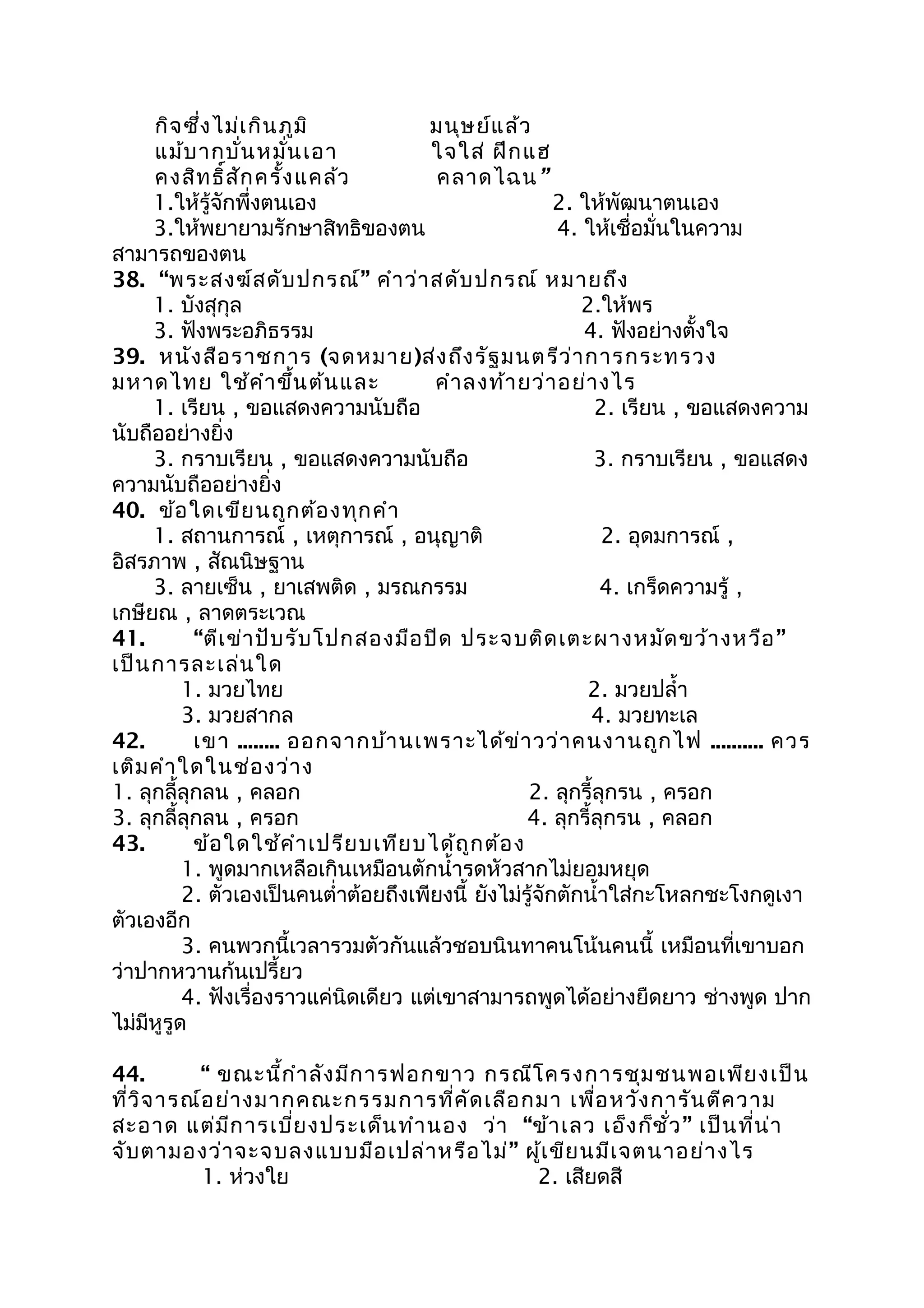 กิจซึ่งไม่เกินภูมิ มนุษย์แล้ว
แม้บากบั่นหมั่นเอา ใจใส่ ฝึกแฮ
คงสิทธิ์สักครั้งแคล้ว คลาดไฉน”
1.ให้รู้จักพึ่งตนเอง 2. ให้พัฒนาตนเอง
3.ให้พยายามรักษาสิทธิของตน 4. ให้เชื่อมั่นในความ
สามารถของตน
38. “พระสงฆ์สดับปกรณ์” คำาว่าสดับปกรณ์ หมายถึง
1. บังสุกุล 2.ให้พร
3. ฟังพระอภิธรรม 4. ฟังอย่างตั้งใจ
39. หนังสือราชการ (จดหมาย)ส่งถึงรัฐมนตรีว่าการกระทรวง
มหาดไทย ใช้คำาขึ้นต้นและ คำาลงท้ายว่าอย่างไร
1. เรียน , ขอแสดงความนับถือ 2. เรียน , ขอแสดงความ
นับถืออย่างยิ่ง
3. กราบเรียน , ขอแสดงความนับถือ 3. กราบเรียน , ขอแสดง
ความนับถืออย่างยิ่ง
40. ข้อใดเขียนถูกต้องทุกคำา
1. สถานการณ์ , เหตุการณ์ , อนุญาติ 2. อุดมการณ์ ,
อิสรภาพ , สัณนิษฐาน
3. ลายเซ็น , ยาเสพติด , มรณกรรม 4. เกร็ดความรู้ ,
เกษียณ , ลาดตระเวณ
41. “ตีเข่าปับรับโปกสองมือปิด ประจบติดเตะผางหมัดขว้างหวือ”
เป็นการละเล่นใด
1. มวยไทย 2. มวยปลำ้า
3. มวยสากล 4. มวยทะเล
42. เขา ........ ออกจากบ้านเพราะได้ข่าวว่าคนงานถูกไฟ .......... ควร
เติมคำาใดในช่องว่าง
1. ลุกลี้ลุกลน , คลอก 2. ลุกรี้ลุกรน , ครอก
3. ลุกลี้ลุกลน , ครอก 4. ลุกรี้ลุกรน , คลอก
43. ข้อใดใช้คำาเปรียบเทียบได้ถูกต้อง
1. พูดมากเหลือเกินเหมือนตักนำ้ารดหัวสากไม่ยอมหยุด
2. ตัวเองเป็นคนตำ่าต้อยถึงเพียงนี้ ยังไม่รู้จักตักนำ้าใส่กะโหลกชะโงกดูเงา
ตัวเองอีก
3. คนพวกนี้เวลารวมตัวกันแล้วชอบนินทาคนโน้นคนนี้ เหมือนที่เขาบอก
ว่าปากหวานก้นเปรี้ยว
4. ฟังเรื่องราวแค่นิดเดียว แต่เขาสามารถพูดได้อย่างยืดยาว ช่างพูด ปาก
ไม่มีหูรูด
44. “ ขณะนี้กำาลังมีการฟอกขาว กรณีโครงการชุมชนพอเพียงเป็น
ที่วิจารณ์อย่างมากคณะกรรมการที่คัดเลือกมา เพื่อหวังการันตีความ
สะอาด แต่มีการเบี่ยงประเด็นทำานอง ว่า “ข้าเลว เอ็งก็ชั่ว” เป็นที่น่า
จับตามองว่าจะจบลงแบบมือเปล่าหรือไม่” ผู้เขียนมีเจตนาอย่างไร
1. ห่วงใย 2. เสียดสี
 