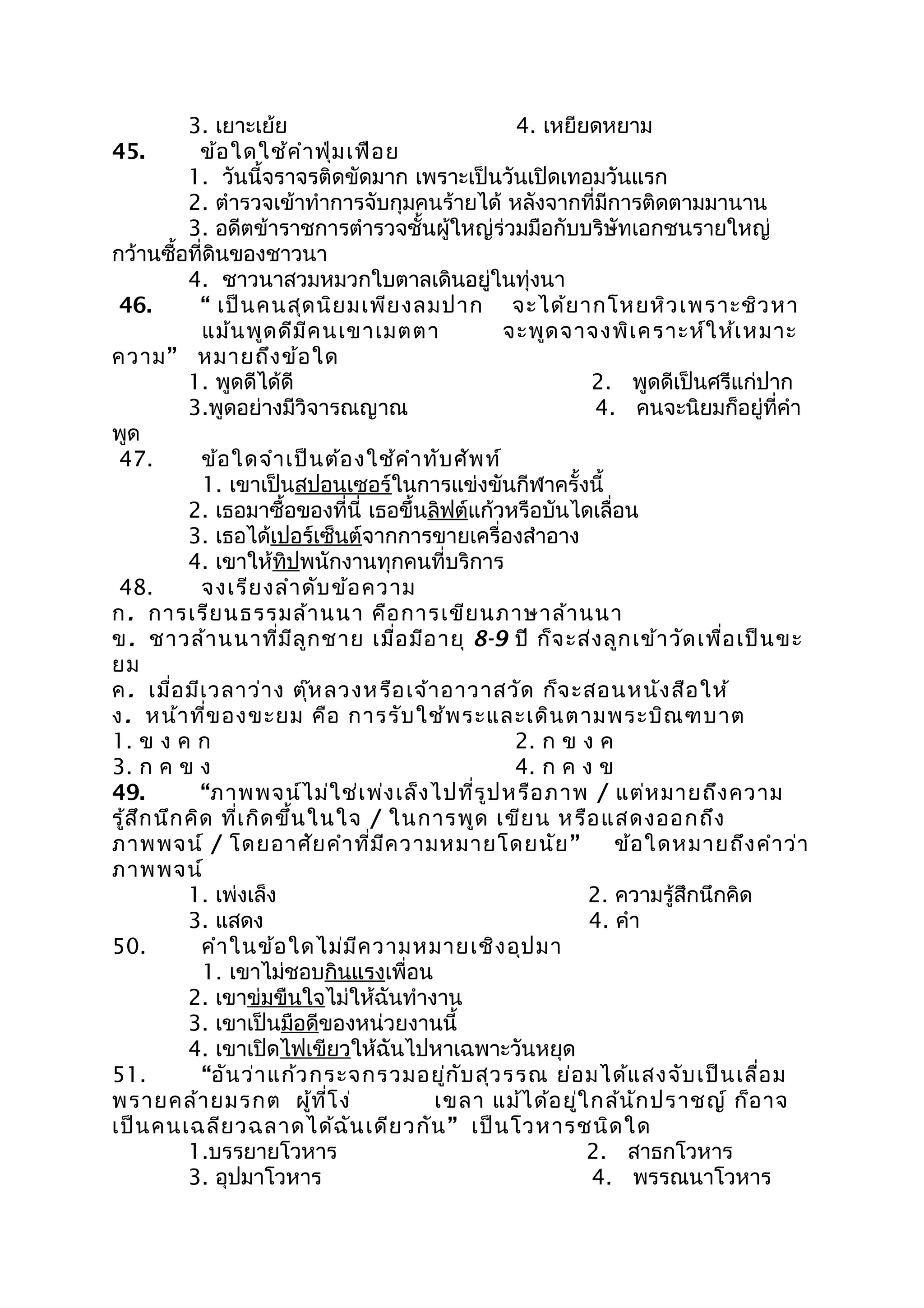 3. เยาะเย้ย 4. เหยียดหยาม
45. ข้อใดใช้คำาฟุ่มเฟือย
1. วันนี้จราจรติดขัดมาก เพราะเป็นวันเปิดเทอมวันแรก
2. ตำารวจเข้าทำาการจับกุมคนร้ายได้ หลังจากที่มีการติดตามมานาน
3. อดีตข้าราชการตำารวจชั้นผู้ใหญ่ร่วมมือกับบริษัทเอกชนรายใหญ่
กว้านซื้อที่ดินของชาวนา
4. ชาวนาสวมหมวกใบตาลเดินอยู่ในทุ่งนา
46. “ เป็นคนสุดนิยมเพียงลมปาก จะได้ยากโหยหิวเพราะชิวหา
แม้นพูดดีมีคนเขาเมตตา จะพูดจาจงพิเคราะห์ให้เหมาะ
ความ” หมายถึงข้อใด
1. พูดดีได้ดี 2. พูดดีเป็นศรีแก่ปาก
3.พูดอย่างมีวิจารณญาณ 4. คนจะนิยมก็อยู่ที่คำา
พูด
47. ข้อใดจำาเป็นต้องใช้คำาทับศัพท์
1. เขาเป็นสปอนเซอร์ในการแข่งขันกีฬาครั้งนี้
2. เธอมาซื้อของที่นี่ เธอขึ้นลิฟต์แก้วหรือบันไดเลื่อน
3. เธอได้เปอร์เซ็นต์จากการขายเครื่องสำาอาง
4. เขาให้ทิปพนักงานทุกคนที่บริการ
48. จงเรียงลำาดับข้อความ
ก. การเรียนธรรมล้านนา คือการเขียนภาษาล้านนา
ข. ชาวล้านนาที่มีลูกชาย เมื่อมีอายุ 8-9 ปี ก็จะส่งลูกเข้าวัดเพื่อเป็นขะ
ยม
ค. เมื่อมีเวลาว่าง ตุ๊หลวงหรือเจ้าอาวาสวัด ก็จะสอนหนังสือให้
ง. หน้าที่ของขะยม คือ การรับใช้พระและเดินตามพระบิณฑบาต
1. ข ง ค ก 2. ก ข ง ค
3. ก ค ข ง 4. ก ค ง ข
49. “ภาพพจน์ไม่ใช่เพ่งเล็งไปที่รูปหรือภาพ / แต่หมายถึงความ
รู้สึกนึกคิด ที่เกิดขึ้นในใจ / ในการพูด เขียน หรือแสดงออกถึง
ภาพพจน์ / โดยอาศัยคำาที่มีความหมายโดยนัย” ข้อใดหมายถึงคำาว่า
ภาพพจน์
1. เพ่งเล็ง 2. ความรู้สึกนึกคิด
3. แสดง 4. คำา
50. คำาในข้อใดไม่มีความหมายเชิงอุปมา
1. เขาไม่ชอบกินแรงเพื่อน
2. เขาข่มขืนใจไม่ให้ฉันทำางาน
3. เขาเป็นมือดีของหน่วยงานนี้
4. เขาเปิดไฟเขียวให้ฉันไปหาเฉพาะวันหยุด
51. “อันว่าแก้วกระจกรวมอยู่กับสุวรรณ ย่อมได้แสงจับเป็นเลื่อม
พรายคล้ายมรกต ผู้ที่โง่ เขลา แม้ได้อยู่ใกล้นักปราชญ์ ก็อาจ
เป็นคนเฉลียวฉลาดได้ฉันเดียวกัน” เป็นโวหารชนิดใด
1.บรรยายโวหาร 2. สาธกโวหาร
3. อุปมาโวหาร 4. พรรณนาโวหาร
 