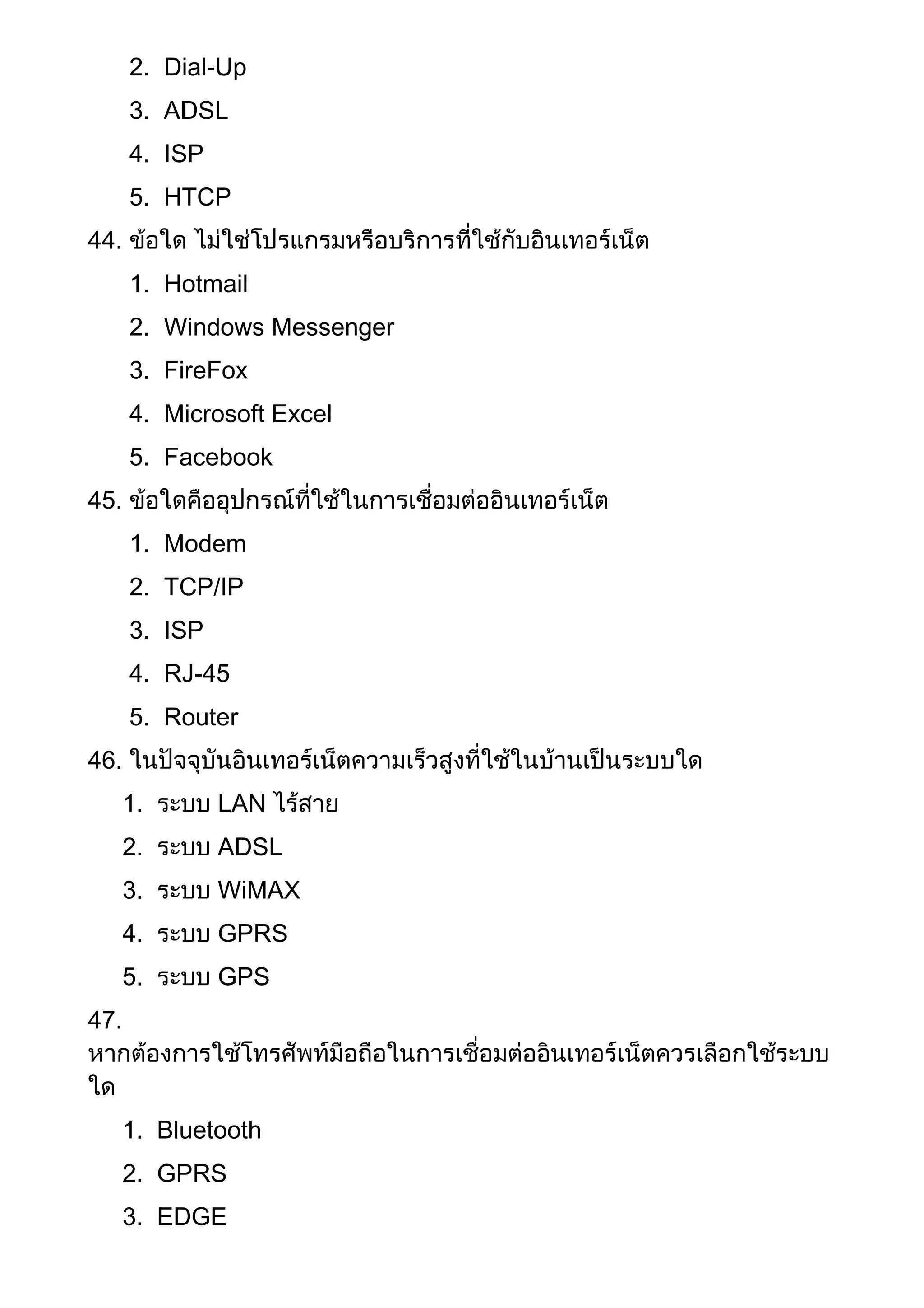 2. Dial-Up
3. ADSL
4. ISP
5. HTCP
44. ข้อใด ไม่ใช่โปรแกรมหรือบริการที่ใช้กับอินเทอร์เน็ต
1. Hotmail
2. Windows Messenger
3. FireFox
4. Microsoft Excel
5. Facebook
45. ข้อใดคืออุปกรณ์ที่ใช้ในการเชื่อมต่ออินเทอร์เน็ต
1. Modem
2. TCP/IP
3. ISP
4. RJ-45
5. Router
46. ในปัจจุบันอินเทอร์เน็ตความเร็วสูงที่ใช้ในบ้านเป็นระบบใด
1. ระบบ LAN ไร้สาย
2. ระบบ ADSL
3. ระบบ WiMAX
4. ระบบ GPRS
5. ระบบ GPS
47.
หากต้องการใช้โทรศัพท์มือถือในการเชื่อมต่ออินเทอร์เน็ตควรเลือกใช้ระบบ
ใด
1. Bluetooth
2. GPRS
3. EDGE
 