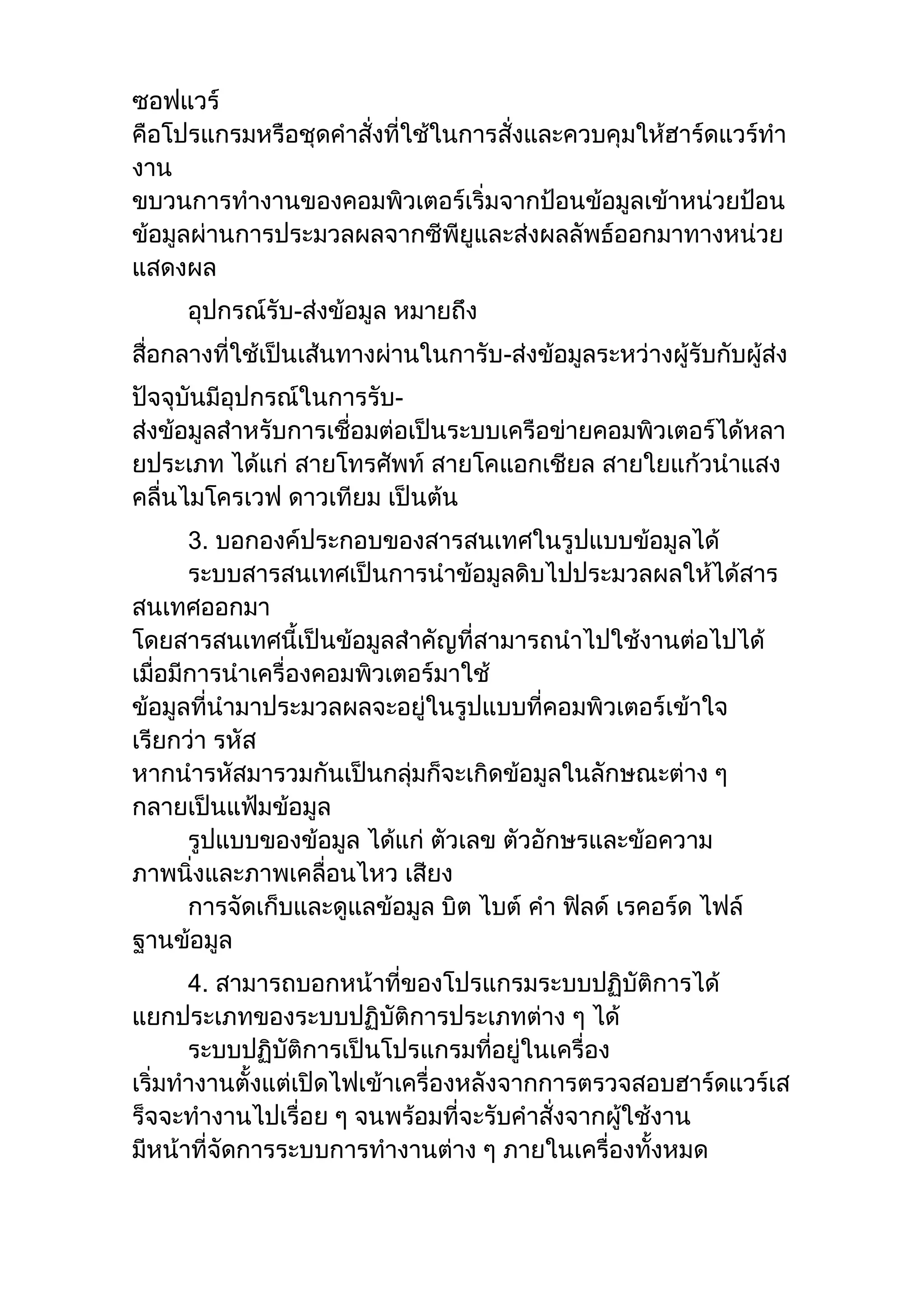 ซอฟแวร์
คือโปรแกรมหรือชุดคาสั่งที่ใช้ในการสั่งและควบคุมให้ฮาร์ดแวร์ทา
งาน
ขบวนการทางานของคอมพิวเตอร์เริ่มจากป้อนข้อมูลเข้าหน่วยป้อน
ข้อมูลผ่านการประมวลผลจากซีพียูและส่งผลลัพธ์ออกมาทางหน่วย
แสดงผล
อุปกรณ์รับ-ส่งข้อมูล หมายถึง
สื่อกลางที่ใช้เป็นเส้นทางผ่านในการับ-ส่งข้อมูลระหว่างผู้รับกับผู้ส่ง
ปัจจุบันมีอุปกรณ์ในการรับ-
ส่งข้อมูลสาหรับการเชื่อมต่อเป็นระบบเครือข่ายคอมพิวเตอร์ได้หลา
ยประเภท ได้แก่ สายโทรศัพท์ สายโคแอกเชียล สายใยแก้วนาแสง
คลื่นไมโครเวฟ ดาวเทียม เป็นต้น
3. บอกองค์ประกอบของสารสนเทศในรูปแบบข้อมูลได้
ระบบสารสนเทศเป็นการนาข้อมูลดิบไปประมวลผลให้ได้สาร
สนเทศออกมา
โดยสารสนเทศนี้เป็นข้อมูลสาคัญที่สามารถนาไปใช้งานต่อไปได้
เมื่อมีการนาเครื่องคอมพิวเตอร์มาใช้
ข้อมูลที่นามาประมวลผลจะอยู่ในรูปแบบที่คอมพิวเตอร์เข้าใจ
เรียกว่า รหัส
หากนารหัสมารวมกันเป็นกลุ่มก็จะเกิดข้อมูลในลักษณะต่าง ๆ
กลายเป็นแฟ้มข้อมูล
รูปแบบของข้อมูล ได้แก่ ตัวเลข ตัวอักษรและข้อความ
ภาพนิ่งและภาพเคลื่อนไหว เสียง
การจัดเก็บและดูแลข้อมูล บิต ไบต์ คา ฟิลด์ เรคอร์ด ไฟล์
ฐานข้อมูล
4. สามารถบอกหน้าที่ของโปรแกรมระบบปฏิบัติการได้
แยกประเภทของระบบปฏิบัติการประเภทต่าง ๆ ได้
ระบบปฏิบัติการเป็นโปรแกรมที่อยู่ในเครื่อง
เริ่มทางานตั้งแต่เปิดไฟเข้าเครื่องหลังจากการตรวจสอบฮาร์ดแวร์เส
ร็จจะทางานไปเรื่อย ๆ จนพร้อมที่จะรับคาสั่งจากผู้ใช้งาน
มีหน้าที่จัดการระบบการทางานต่าง ๆ ภายในเครื่องทั้งหมด
 