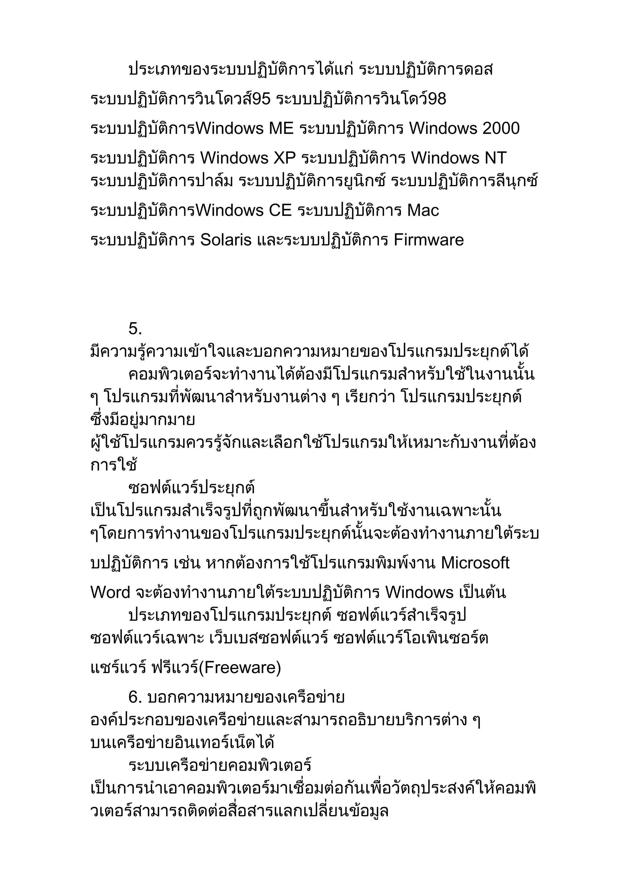 ประเภทของระบบปฏิบัติการได้แก่ ระบบปฏิบัติการดอส
ระบบปฏิบัติการวินโดวส์95 ระบบปฏิบัติการวินโดว์98
ระบบปฏิบัติการWindows ME ระบบปฏิบัติการ Windows 2000
ระบบปฏิบัติการ Windows XP ระบบปฏิบัติการ Windows NT
ระบบปฏิบัติการปาล์ม ระบบปฏิบัติการยูนิกซ์ ระบบปฏิบัติการลีนุกซ์
ระบบปฏิบัติการWindows CE ระบบปฏิบัติการ Mac
ระบบปฏิบัติการ Solaris และระบบปฏิบัติการ Firmware
5.
มีความรู้ความเข้าใจและบอกความหมายของโปรแกรมประยุกต์ได้
คอมพิวเตอร์จะทางานได้ต้องมีโปรแกรมสาหรับใช้ในงานนั้น
ๆ โปรแกรมที่พัฒนาสาหรับงานต่าง ๆ เรียกว่า โปรแกรมประยุกต์
ซึ่งมีอยู่มากมาย
ผู้ใช้โปรแกรมควรรู้จักและเลือกใช้โปรแกรมให้เหมาะกับงานที่ต้อง
การใช้
ซอฟต์แวร์ประยุกต์
เป็นโปรแกรมสาเร็จรูปที่ถูกพัฒนาขึ้นสาหรับใช้งานเฉพาะนั้น
ๆโดยการทางานของโปรแกรมประยุกต์นั้นจะต้องทางานภายใต้ระบ
บปฏิบัติการ เช่น หากต้องการใช้โปรแกรมพิมพ์งาน Microsoft
Word จะต้องทางานภายใต้ระบบปฏิบัติการ Windows เป็นต้น
ประเภทของโปรแกรมประยุกต์ ซอฟต์แวร์สาเร็จรูป
ซอฟต์แวร์เฉพาะ เว็บเบสซอฟต์แวร์ ซอฟต์แวร์โอเพินซอร์ต
แชร์แวร์ ฟรีแวร์(Freeware)
6. บอกความหมายของเครือข่าย
องค์ประกอบของเครือข่ายและสามารถอธิบายบริการต่าง ๆ
บนเครือข่ายอินเทอร์เน็ตได้
ระบบเครือข่ายคอมพิวเตอร์
เป็นการนาเอาคอมพิวเตอร์มาเชื่อมต่อกันเพื่อวัตถุประสงค์ให้คอมพิ
วเตอร์สามารถติดต่อสื่อสารแลกเปลี่ยนข้อมูล
 