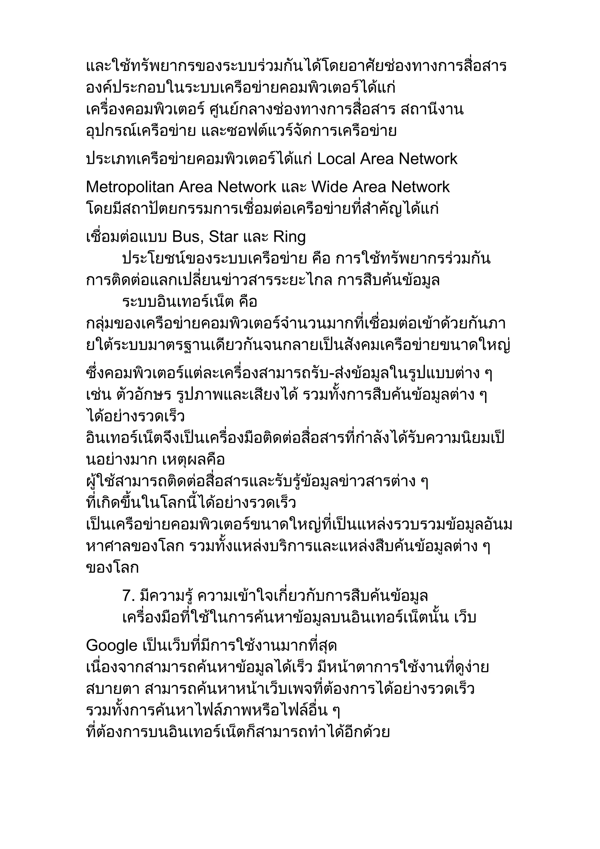 และใช้ทรัพยากรของระบบร่วมกันได้โดยอาศัยช่องทางการสื่อสาร
องค์ประกอบในระบบเครือข่ายคอมพิวเตอร์ได้แก่
เครื่องคอมพิวเตอร์ ศูนย์กลางช่องทางการสื่อสาร สถานีงาน
อุปกรณ์เครือข่าย และซอฟต์แวร์จัดการเครือข่าย
ประเภทเครือข่ายคอมพิวเตอร์ได้แก่ Local Area Network
Metropolitan Area Network และ Wide Area Network
โดยมีสถาปัตยกรรมการเชื่อมต่อเครือข่ายที่สาคัญได้แก่
เชื่อมต่อแบบ Bus, Star และ Ring
ประโยชน์ของระบบเครือข่าย คือ การใช้ทรัพยากรร่วมกัน
การติดต่อแลกเปลี่ยนข่าวสารระยะไกล การสืบค้นข้อมูล
ระบบอินเทอร์เน็ต คือ
กลุ่มของเครือข่ายคอมพิวเตอร์จานวนมากที่เชื่อมต่อเข้าด้วยกันภา
ยใต้ระบบมาตรฐานเดียวกันจนกลายเป็นสังคมเครือข่ายขนาดใหญ่
ซึ่งคอมพิวเตอร์แต่ละเครื่องสามารถรับ-ส่งข้อมูลในรูปแบบต่าง ๆ
เช่น ตัวอักษร รูปภาพและเสียงได้ รวมทั้งการสืบค้นข้อมูลต่าง ๆ
ได้อย่างรวดเร็ว
อินเทอร์เน็ตจึงเป็นเครื่องมือติดต่อสื่อสารที่กาลังได้รับความนิยมเป็
นอย่างมาก เหตุผลคือ
ผู้ใช้สามารถติดต่อสื่อสารและรับรู้ข้อมูลข่าวสารต่าง ๆ
ที่เกิดขึ้นในโลกนี้ได้อย่างรวดเร็ว
เป็นเครือข่ายคอมพิวเตอร์ขนาดใหญ่ที่เป็นแหล่งรวบรวมข้อมูลอันม
หาศาลของโลก รวมทั้งแหล่งบริการและแหล่งสืบค้นข้อมูลต่าง ๆ
ของโลก
7. มีความรู้ ความเข้าใจเกี่ยวกับการสืบค้นข้อมูล
เครื่องมือที่ใช้ในการค้นหาข้อมูลบนอินเทอร์เน็ตนั้น เว็บ
Google เป็นเว็บที่มีการใช้งานมากที่สุด
เนื่องจากสามารถค้นหาข้อมูลได้เร็ว มีหน้าตาการใช้งานที่ดูง่าย
สบายตา สามารถค้นหาหน้าเว็บเพจที่ต้องการได้อย่างรวดเร็ว
รวมทั้งการค้นหาไฟล์ภาพหรือไฟล์อื่น ๆ
ที่ต้องการบนอินเทอร์เน็ตก็สามารถทาได้อีกด้วย
 