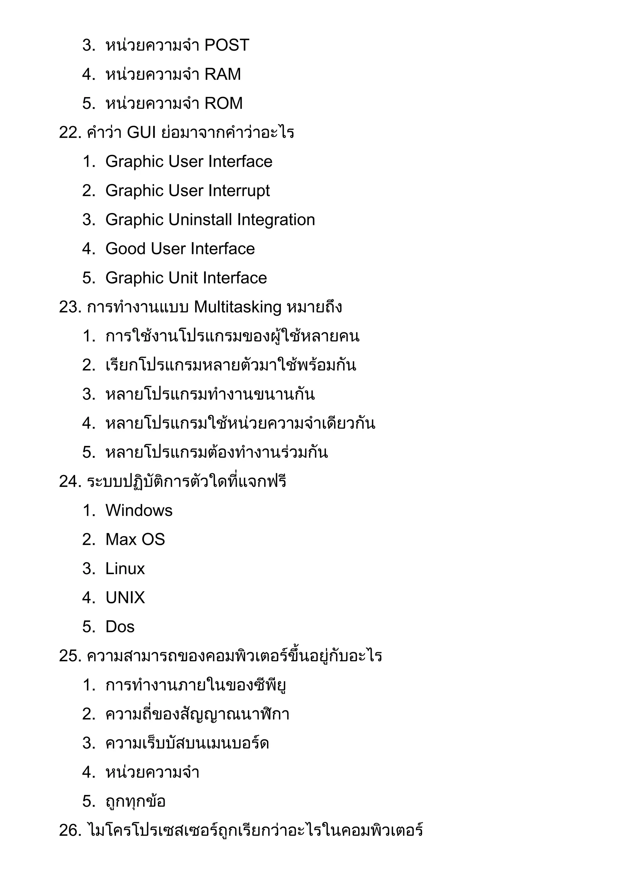 3. หน่วยความจา POST
4. หน่วยความจา RAM
5. หน่วยความจา ROM
22. คาว่า GUI ย่อมาจากคาว่าอะไร
1. Graphic User Interface
2. Graphic User Interrupt
3. Graphic Uninstall Integration
4. Good User Interface
5. Graphic Unit Interface
23. การทางานแบบ Multitasking หมายถึง
1. การใช้งานโปรแกรมของผู้ใช้หลายคน
2. เรียกโปรแกรมหลายตัวมาใช้พร้อมกัน
3. หลายโปรแกรมทางานขนานกัน
4. หลายโปรแกรมใช้หน่วยความจาเดียวกัน
5. หลายโปรแกรมต้องทางานร่วมกัน
24. ระบบปฏิบัติการตัวใดที่แจกฟรี
1. Windows
2. Max OS
3. Linux
4. UNIX
5. Dos
25. ความสามารถของคอมพิวเตอร์ขึ้นอยู่กับอะไร
1. การทางานภายในของซีพียู
2. ความถี่ของสัญญาณนาฬิกา
3. ความเร็บบัสบนเมนบอร์ด
4. หน่วยความจา
5. ถูกทุกข้อ
26. ไมโครโปรเซสเซอร์ถูกเรียกว่าอะไรในคอมพิวเตอร์
 