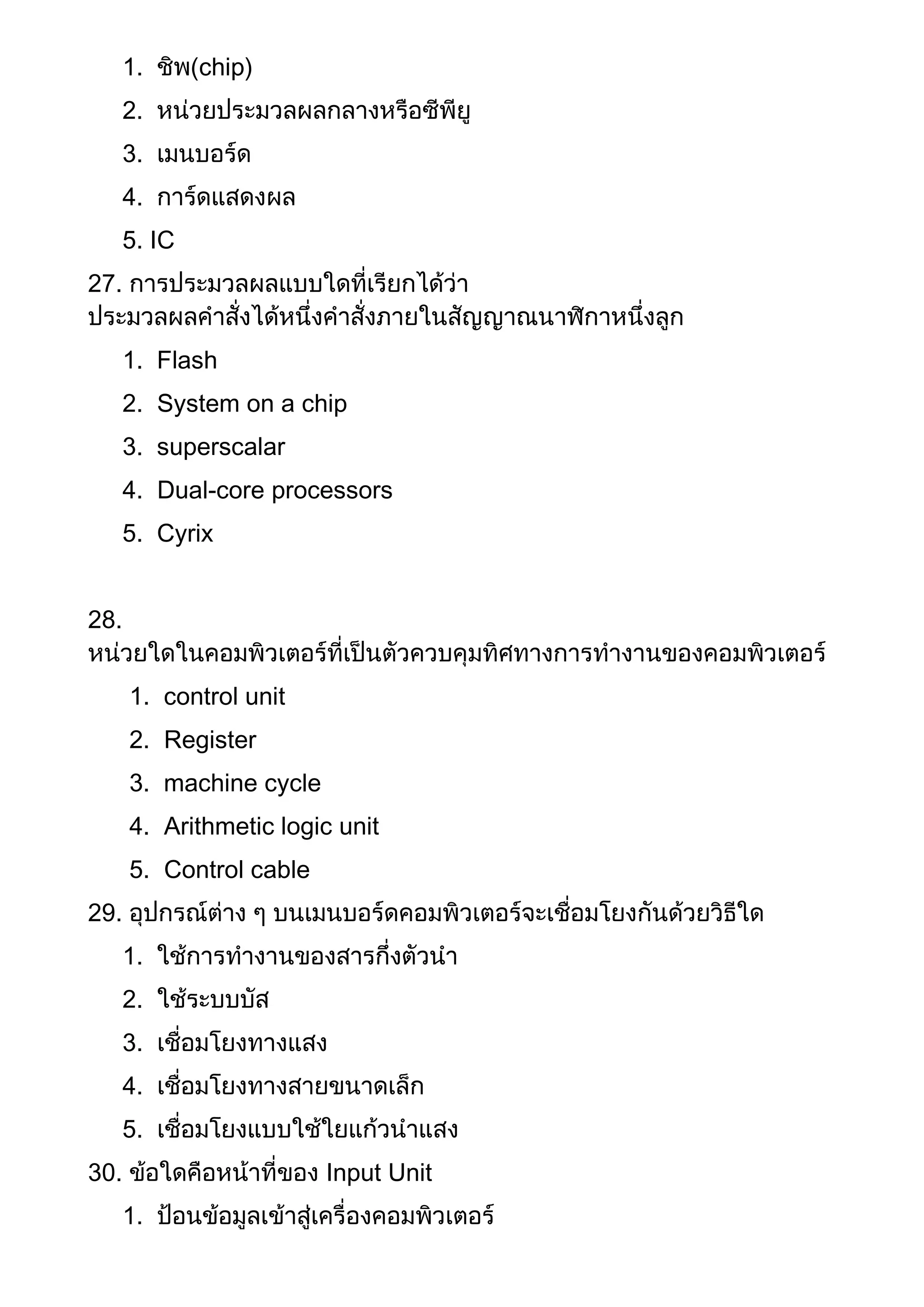 1. ชิพ(chip)
2. หน่วยประมวลผลกลางหรือซีพียู
3. เมนบอร์ด
4. การ์ดแสดงผล
5. IC
27. การประมวลผลแบบใดที่เรียกได้ว่า
ประมวลผลคาสั่งได้หนึ่งคาสั่งภายในสัญญาณนาฬิกาหนึ่งลูก
1. Flash
2. System on a chip
3. superscalar
4. Dual-core processors
5. Cyrix
28.
หน่วยใดในคอมพิวเตอร์ที่เป็นตัวควบคุมทิศทางการทางานของคอมพิวเตอร์
1. control unit
2. Register
3. machine cycle
4. Arithmetic logic unit
5. Control cable
29. อุปกรณ์ต่าง ๆ บนเมนบอร์ดคอมพิวเตอร์จะเชื่อมโยงกันด้วยวิธีใด
1. ใช้การทางานของสารกึ่งตัวนา
2. ใช้ระบบบัส
3. เชื่อมโยงทางแสง
4. เชื่อมโยงทางสายขนาดเล็ก
5. เชื่อมโยงแบบใช้ใยแก้วนาแสง
30. ข้อใดคือหน้าที่ของ Input Unit
1. ป้อนข้อมูลเข้าสู่เครื่องคอมพิวเตอร์
 