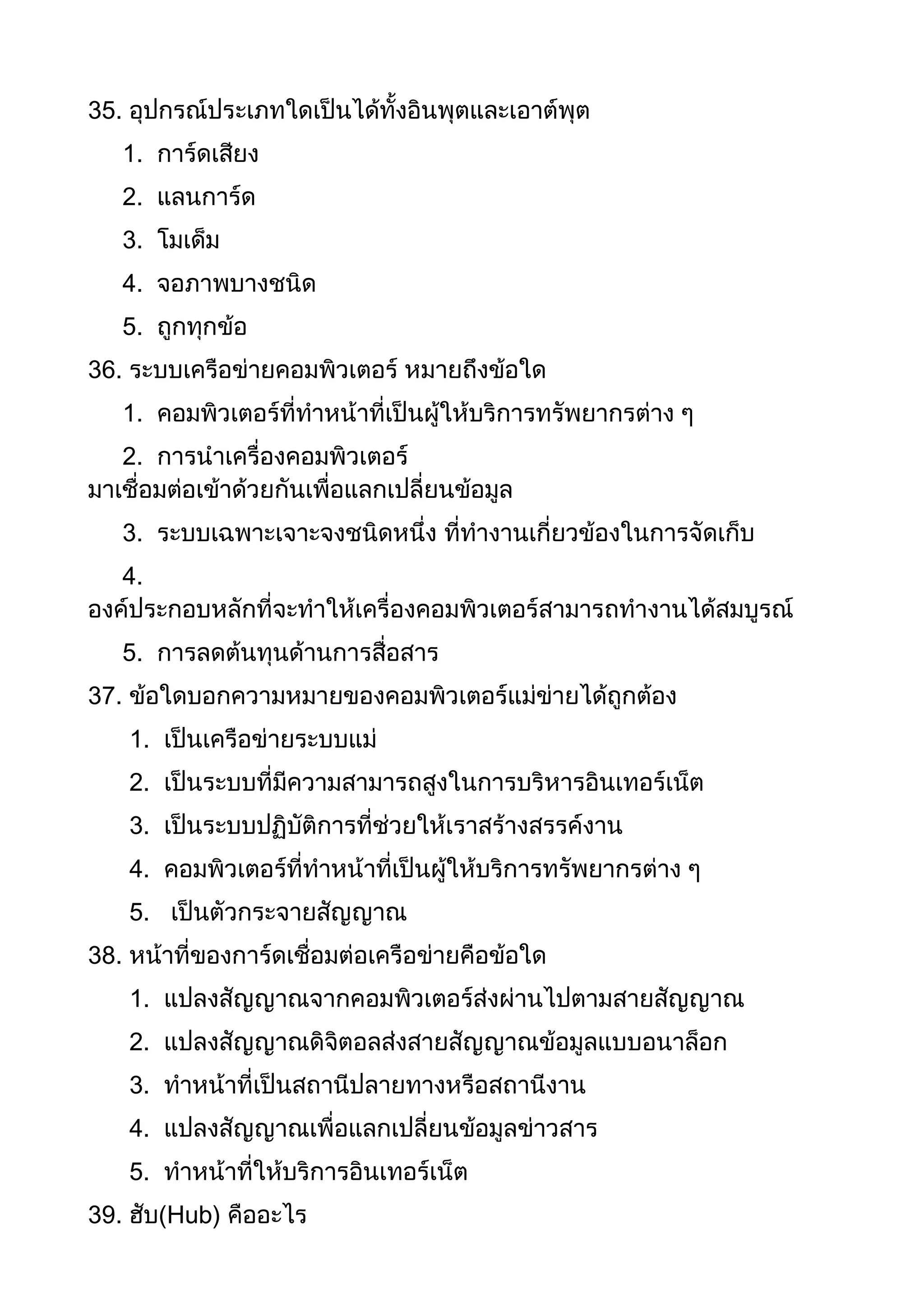 35. อุปกรณ์ประเภทใดเป็นได้ทั้งอินพุตและเอาต์พุต
1. การ์ดเสียง
2. แลนการ์ด
3. โมเด็ม
4. จอภาพบางชนิด
5. ถูกทุกข้อ
36. ระบบเครือข่ายคอมพิวเตอร์ หมายถึงข้อใด
1. คอมพิวเตอร์ที่ทาหน้าที่เป็นผู้ให้บริการทรัพยากรต่าง ๆ
2. การนาเครื่องคอมพิวเตอร์
มาเชื่อมต่อเข้าด้วยกันเพื่อแลกเปลี่ยนข้อมูล
3. ระบบเฉพาะเจาะจงชนิดหนึ่ง ที่ทางานเกี่ยวข้องในการจัดเก็บ
4.
องค์ประกอบหลักที่จะทาให้เครื่องคอมพิวเตอร์สามารถทางานได้สมบูรณ์
5. การลดต้นทุนด้านการสื่อสาร
37. ข้อใดบอกความหมายของคอมพิวเตอร์แม่ข่ายได้ถูกต้อง
1. เป็นเครือข่ายระบบแม่
2. เป็นระบบที่มีความสามารถสูงในการบริหารอินเทอร์เน็ต
3. เป็นระบบปฏิบัติการที่ช่วยให้เราสร้างสรรค์งาน
4. คอมพิวเตอร์ที่ทาหน้าที่เป็นผู้ให้บริการทรัพยากรต่าง ๆ
5. เป็นตัวกระจายสัญญาณ
38. หน้าที่ของการ์ดเชื่อมต่อเครือข่ายคือข้อใด
1. แปลงสัญญาณจากคอมพิวเตอร์ส่งผ่านไปตามสายสัญญาณ
2. แปลงสัญญาณดิจิตอลส่งสายสัญญาณข้อมูลแบบอนาล็อก
3. ทาหน้าที่เป็นสถานีปลายทางหรือสถานีงาน
4. แปลงสัญญาณเพื่อแลกเปลี่ยนข้อมูลข่าวสาร
5. ทาหน้าที่ให้บริการอินเทอร์เน็ต
39. ฮับ(Hub) คืออะไร
 
