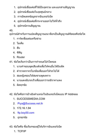 1. อุปกรณ์เชื่อมต่อที่ใช้เป็นจุดรวม และแยกสายสัญญาณ
2. อุปกรณ์เชื่อมต่อในจุดศูนย์กลาง
3. การอัพเดทข้อมูลจากอินเทอร์เน็ต
4. อุปกรณ์เชื่อมต่อที่กระจายออกไปให้ทั่วถึง
5. อุปกรณ์ทวนสัญญาณ
40.
อุปกรณ์สาหรับการแปลงสัญญาณอนาล็อกเป็นสัญญาณดิจิตอลคือข้อใด
1. การ์ดเชื่อมต่อเครือข่าย
2. โมเด็ม
3. ฮับ
4. ซีพียู
5. Router
41. ข้อใดเรียกว่าเป็นการกาหนดโปรโตคอล
1. นายคาขอบพูดเสียงดังเพื่อให้คนอื่นได้ยินชัด
2. ตารวจจราจรโบกมือเพื่อบอกให้รถไปได้
3. สมหญิงชอบให้สมชายพูดเพราะ
4. นายแดงขับรถเร็วเพื่อบอกว่ารถมีราคาแพง
5. ผิดทุกข้อ
42. ข้อใดคือการอ้างอิงตาแหน่งในอินเทอร์เน็ตแบบ IP Address
1. SUCCESSMEDIA.COM
2. Piya@Success.net.th
3. 172.16.1.94
4. ftp.boy50.com
5. ถูกทุกข้อ
43. ข้อใดคือ ชื่อเรียกของผู้ให้บริการอินเทอร์เน็ต
1. TCP/IP
 