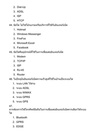 2. Dial-Up
3. ADSL
4. ISP
5. HTCP
44. ข้อใด ไม่ใช่โปรแกรมหรือบริการที่ใช้กับอินเทอร์เน็ต
1. Hotmail
2. Windows Messenger
3. FireFox
4. Microsoft Excel
5. Facebook
45. ข้อใดคืออุปกรณ์ที่ใช้ในการเชื่อมต่ออินเทอร์เน็ต
1. Modem
2. TCP/IP
3. ISP
4. RJ-45
5. Router
46. ในปัจจุบันอินเทอร์เน็ตความเร็วสูงที่ใช้ในบ้านเป็นระบบใด
1. ระบบ LAN ไร้สาย
2. ระบบ ADSL
3. ระบบ WiMAX
4. ระบบ GPRS
5. ระบบ GPS
47.
หากต้องการใช้โทรศัพท์มือถือในการเชื่อมต่ออินเทอร์เน็ตควรเลือกใช้ระบบ
ใด
1. Bluetooth
2. GPRS
3. EDGE
 