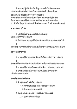ศึกษาและปฏิบัติเกี่ยวกับพื้นฐานเทคโนโลยีสารสนเทศ
ระบบคอมพิวเตอร์ ฮาร์ดแวร์และซอฟต์แวร์ รูปแบบข้อมูล
อุปกรณ์รับ-ส่งข้อมูล การวิเคราะห์ข้อมูล
การสืบค้นและการจัดการข้อมูล โปรแกรมระบบปฏิบัติการ
โปรแกรมประยุกต์ใช้งาน ระบบเครือข่ายและอินเทอร์เน็ต
การสืบค้นข้อมูล สารสนเทศเพื่อพัฒนางานอาชีพด้วยคอมพิวเตอร์
มาตรฐานรายวิชา
1. เข้าใจพื้นฐานเทคโนโลยีสารสนเทศ
และการจัดการสารสนเทศ
2. ให้สามารถประยุกต์ใช้คอมพิวเตอร์ในงานสารสนเทศได้
3.
มีกิจนิสัยในการค้นคว้าหาความรู้เพิ่มเติมจากการเรียนรู้สารสนเทศ
สมรรถนะรายวิชา
1. ประยุกต์ใช้ระบบคอมพิวเตอร์เพื่อการจัดการสารสนเทศ
2.
ประยุกต์ใช้ระบบคอมพิวเตอร์เครือข่ายเพื่อการจัดการสารสนเทศ
3. ประยุกต์ใช้ระบบอินเทอร์เน็ตเพื่อการจัดการสารสนเทศ
4. ประยุกต์ใช้คอมพิวเตอร์สืบค้นข้อมูล สารสนเทศ
เพื่อพัฒนางานอาชีพ
ประเด็นการออกข้อสอบ
1. พื้นฐานเทคโนโลยีสารสนเทศ
1.1 ความเป็นมาของเทคโนโลยีสารสนเทศ
1.2 ลักษณะสารสนเทศที่ดี
2. ระบบคอมพิวเตอร์ ฮาร์ดแวร์และซอฟต์แวร์
2.1 อุปกรณ์รับ-ส่งข้อมูล
 