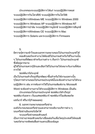 ประเภทของระบบปฏิบัติการได้แก่ ระบบปฏิบัติการดอส
ระบบปฏิบัติการวินโดวส์95 ระบบปฏิบัติการวินโดว์98
ระบบปฏิบัติการWindows ME ระบบปฏิบัติการ Windows 2000
ระบบปฏิบัติการ Windows XP ระบบปฏิบัติการ Windows NT
ระบบปฏิบัติการปาล์ม ระบบปฏิบัติการยูนิกซ์ ระบบปฏิบัติการลีนุกซ์
ระบบปฏิบัติการWindows CE ระบบปฏิบัติการ Mac
ระบบปฏิบัติการ Solaris และระบบปฏิบัติการ Firmware
5.
มีความรู้ความเข้าใจและบอกความหมายของโปรแกรมประยุกต์ได้
คอมพิวเตอร์จะทางานได้ต้องมีโปรแกรมสาหรับใช้ในงานนั้น
ๆ โปรแกรมที่พัฒนาสาหรับงานต่าง ๆ เรียกว่า โปรแกรมประยุกต์
ซึ่งมีอยู่มากมาย
ผู้ใช้โปรแกรมควรรู้จักและเลือกใช้โปรแกรมให้เหมาะกับงานที่ต้อง
การใช้
ซอฟต์แวร์ประยุกต์
เป็นโปรแกรมสาเร็จรูปที่ถูกพัฒนาขึ้นสาหรับใช้งานเฉพาะนั้น
ๆโดยการทางานของโปรแกรมประยุกต์นั้นจะต้องทางานภายใต้ระบ
บปฏิบัติการ เช่น หากต้องการใช้โปรแกรมพิมพ์งาน Microsoft
Word จะต้องทางานภายใต้ระบบปฏิบัติการ Windows เป็นต้น
ประเภทของโปรแกรมประยุกต์ ซอฟต์แวร์สาเร็จรูป
ซอฟต์แวร์เฉพาะ เว็บเบสซอฟต์แวร์ ซอฟต์แวร์โอเพินซอร์ต
แชร์แวร์ ฟรีแวร์(Freeware)
6. บอกความหมายของเครือข่าย
องค์ประกอบของเครือข่ายและสามารถอธิบายบริการต่าง ๆ
บนเครือข่ายอินเทอร์เน็ตได้
ระบบเครือข่ายคอมพิวเตอร์
เป็นการนาเอาคอมพิวเตอร์มาเชื่อมต่อกันเพื่อวัตถุประสงค์ให้คอมพิ
วเตอร์สามารถติดต่อสื่อสารแลกเปลี่ยนข้อมูล
 
