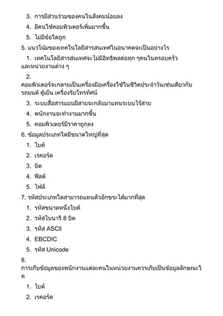 3. การมีส่วนร่วมของคนในสังคมน้อยลง
4. มีคนใช้คอมพิวเตอร์เพิ่มมากขึ้น
5. ไม่มีข้อใดถูก
5. แนวโน้มของเทคโนโลยีสารสนเทศในอนาคตจะเป็นอย่างไร
1. เทคโนโลยีสารสนเทศจะไม่มีอิทธิพลต่อทุก ๆคนในครอบครัว
และหน่วยงานต่าง ๆ
2.
คอมพิวเตอร์จะกลายเป็นเครื่องมือเครื่องใช้ในชีวิตประจาวันเช่นเดียวกับ
รถยนต์ ตู้เย็น เครื่องรับโทรทัศน์
3. ระบบสื่อสารแบบมีสายจะกลับมาแทนระบบไร้สาย
4. พนักงานจะทางานมากขึ้น
5. คอมพิวเตอร์มีราคาถูกลง
6. ข้อมูลประเภทใดมีขนาดใหญ่ที่สุด
1. ไบต์
2. เรคอร์ด
3. บิต
4. ฟิลด์
5. ไฟล์
7. รหัสประเภทใดสามารถแทนตัวอักขระได้มากที่สุด
1. รหัสขนาดหนึ่งไบต์
2. รหัสไบนารี 8 บิต
3. รหัส ASCll
4. EBCDIC
5. รหัส Unicode
8.
การเก็บข้อมูลของพนักงานแต่ละคนในหน่วยงานควรเก็บเป็นข้อมูลลักษณะใ
ด
1. ไบต์
2. เรคอร์ด
 