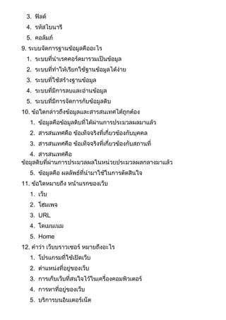 3. ฟิลด์
4. รหัสไบนารี
5. คอลัมภ์
9. ระบบจัดการฐานข้อมูลคืออะไร
1. ระบบที่นาเรคคอร์ดมารวมเป็นข้อมูล
2. ระบบที่ทาให้เรียกใช้ฐานข้อมูลได้ง่าย
3. ระบบที่ใช้สร้างฐานข้อมูล
4. ระบบที่มีการลบและอ่านข้อมูล
5. ระบบที่มีการจัดการกับข้อมูลดิบ
10. ข้อใดกล่าวถึงข้อมูลและสารสนเทศได้ถูกต้อง
1. ข้อมูลคือข้อมูลดิบที่ได้ผ่านการประมวลผลมาแล้ว
2. สารสนเทศคือ ข้อเท็จจริงที่เกี่ยวข้องกับบุคคล
3. สารสนเทศคือ ข้อเท็จจริงที่เกี่ยวข้องกับสถานที่
4. สารสนเทศคือ
ข้อมูลดิบที่ผ่านการประมวลผลในหน่วยประมวลผลกลางมาแล้ว
5. ข้อมูลคือ ผลลัพธ์ที่นามาใช้ในการตัดสินใจ
11. ข้อใดหมายถึง หน้าแรกของเว็บ
1. เว็บ
2. โฮมเพจ
3. URL
4. โดเมนเนม
5. Home
12. คาว่า เว็บบราวเซอร์ หมายถึงอะไร
1. โปรแกรมที่ใช้เปิดเว็บ
2. ตาแหน่งที่อยู่ของเว็บ
3. การเก็บเว็บที่สนใจไว้ในเครื่องคอมพิวเตอร์
4. การหาที่อยู่ของเว็บ
5. บริการบนอินเตอร์เน็ต
 
