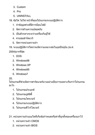 3. Custom
4. Pro
5. UNINSTALL
18. ข้อใด ไม่ใช่ หน้าที่ของโปรแกรมระบบปฏิบัติการ
1. จาข้อมูลช่วงที่มีการป้อนไฟล์
2. จัดการด้านความปลอดภัย
3. เป็นตัวกลางระหว่างเครื่องกับผู้ใช้
4. ควบคุมฮาร์ดแวร์
5. จัดการหน่วยความจา
19. ระบบปฏิบัติการใดน่าจะมีความเหมาะสมในยุคปัจจุบัน (พ.ศ.
2554)มากที่สุด
1. DOS
2. Windows98
3. Windows XP
4. Windows95
5. Windows7
20.
โปรแกรมที่ช่วยจัดการฮาร์ดแวดร์บางอย่างเป็นการเฉพาะเรียกว่าโปรแกรม
อะไร
1. โปรแกรมประยุกต์
2. โปรแกรมยูทิลิตี้
3. โปรแกรมไดรเวอร์
4. โปรแกรมระบบปฏิบัติการ
5. โปรแกรมดีไวร์ไดเวอร์
21. หน่วยความจาแบบใดที่เก็บข้อกาหนดหรือค่าที่ถูกตั้งของเครื่องเอาไว้
1. หน่วยความจา CMOS
2. หน่วยความจา BIOS
 