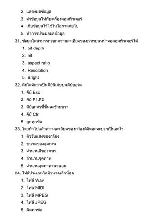 2. แสดงผลข้อมูล
3. จาข้อมูลให้กับเครื่องคอมพิวเตอร์
4. เก็บข้อมูลไว้ใช้ในโอกาสต่อไป
5. ทาการประมลผลข้อมูล
31. ข้อมูลใดสามารถบอกความละเอียดของภาพบนหน้าจอคอมพิวเตอร์ได้
1. bit depth
2. nit
3. aspect ratio
4. Resolotion
5. Bright
32. คีย์ใดจัดว่าเป็นคีย์พิเศษบนคีย์บอร์ด
1. คีย์ Esc
2. คีย์ F1,F2
3. คีย์ลูกศรชี้ขึ้นลงซ้ายขวา
4. คีย์ Ctrl
5. ถูกทุกข้อ
33. โดยทั่วไปแล้วความละเอียดของกล้องดิจิตอลจะบอกเป็นอะไร
1. ตัวรับแสงของกล้อง
2. ขนาดของจุดภาพ
3. จานวนสีของภาพ
4. จานวนจุดภาพ
5. จานวนจุดภาพแนวนอน
34. ไฟล์ประเภทใดมีขนาดเล็กที่สุด
1. ไฟล์ Wav
2. ไฟล์ MIDI
3. ไฟล์ MPEG
4. ไฟล์ JPEG
5. ผิดทุกข้อ
 