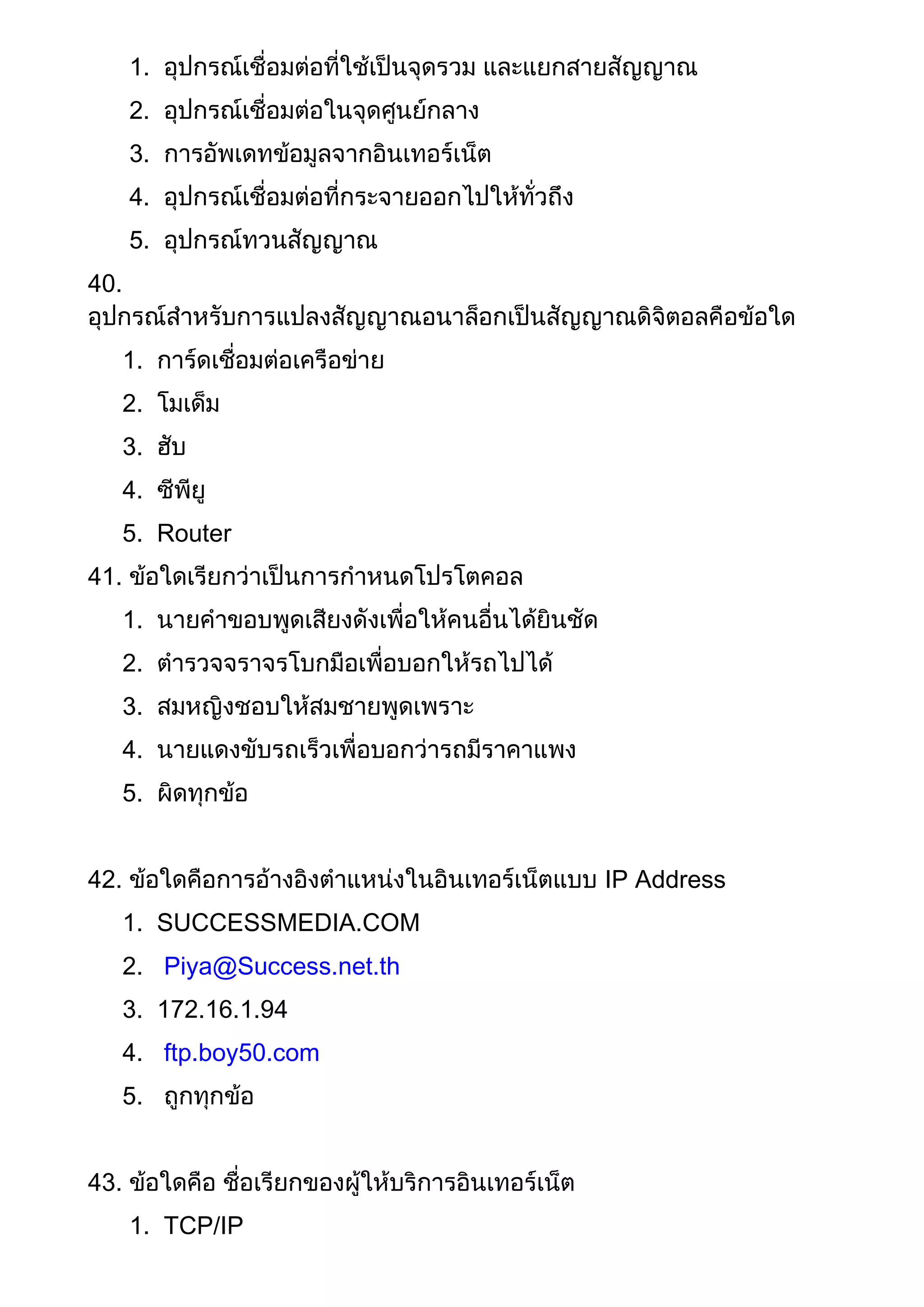1. อุปกรณ์เชื่อมต่อที่ใช้เป็นจุดรวม และแยกสายสัญญาณ
2. อุปกรณ์เชื่อมต่อในจุดศูนย์กลาง
3. การอัพเดทข้อมูลจากอินเทอร์เน็ต
4. อุปกรณ์เชื่อมต่อที่กระจายออกไปให้ทั่วถึง
5. อุปกรณ์ทวนสัญญาณ
40.
อุปกรณ์สาหรับการแปลงสัญญาณอนาล็อกเป็นสัญญาณดิจิตอลคือข้อใด
1. การ์ดเชื่อมต่อเครือข่าย
2. โมเด็ม
3. ฮับ
4. ซีพียู
5. Router
41. ข้อใดเรียกว่าเป็นการกาหนดโปรโตคอล
1. นายคาขอบพูดเสียงดังเพื่อให้คนอื่นได้ยินชัด
2. ตารวจจราจรโบกมือเพื่อบอกให้รถไปได้
3. สมหญิงชอบให้สมชายพูดเพราะ
4. นายแดงขับรถเร็วเพื่อบอกว่ารถมีราคาแพง
5. ผิดทุกข้อ
42. ข้อใดคือการอ้างอิงตาแหน่งในอินเทอร์เน็ตแบบ IP Address
1. SUCCESSMEDIA.COM
2. Piya@Success.net.th
3. 172.16.1.94
4. ftp.boy50.com
5. ถูกทุกข้อ
43. ข้อใดคือ ชื่อเรียกของผู้ให้บริการอินเทอร์เน็ต
1. TCP/IP
 