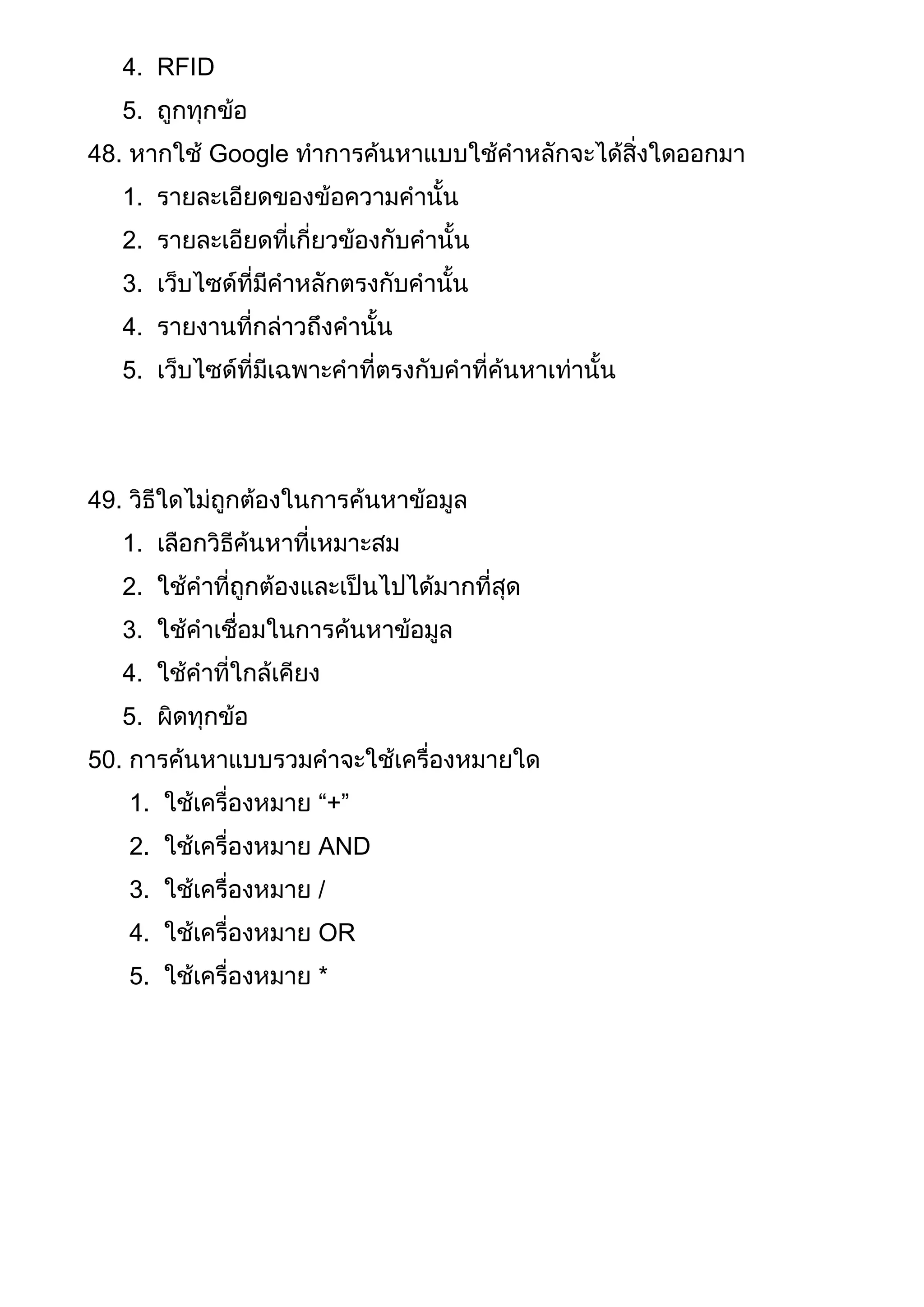4. RFID
5. ถูกทุกข้อ
48. หากใช้ Google ทาการค้นหาแบบใช้คาหลักจะได้สิ่งใดออกมา
1. รายละเอียดของข้อความคานั้น
2. รายละเอียดที่เกี่ยวข้องกับคานั้น
3. เว็บไซด์ที่มีคาหลักตรงกับคานั้น
4. รายงานที่กล่าวถึงคานั้น
5. เว็บไซด์ที่มีเฉพาะคาที่ตรงกับคาที่ค้นหาเท่านั้น
49. วิธีใดไม่ถูกต้องในการค้นหาข้อมูล
1. เลือกวิธีค้นหาที่เหมาะสม
2. ใช้คาที่ถูกต้องและเป็นไปได้มากที่สุด
3. ใช้คาเชื่อมในการค้นหาข้อมูล
4. ใช้คาที่ใกล้เคียง
5. ผิดทุกข้อ
50. การค้นหาแบบรวมคาจะใช้เครื่องหมายใด
1. ใช้เครื่องหมาย “+”
2. ใช้เครื่องหมาย AND
3. ใช้เครื่องหมาย /
4. ใช้เครื่องหมาย OR
5. ใช้เครื่องหมาย *
 