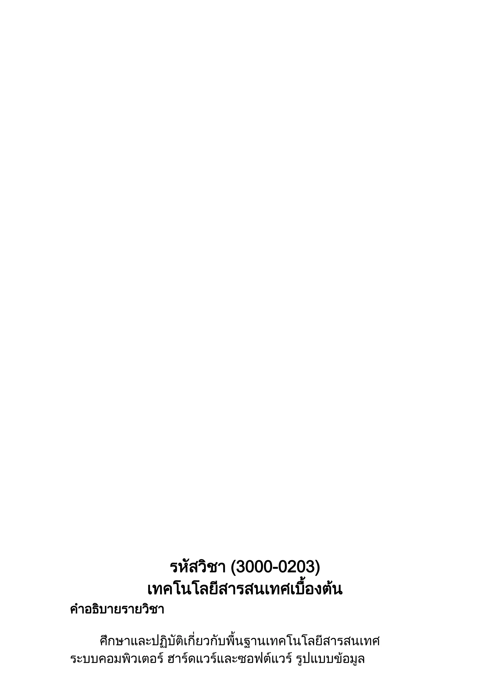 รหัสวิชา (3000-0203)
เทคโนโลยีสารสนเทศเบื้องต้น
คาอธิบายรายวิชา
ศึกษาและปฏิบัติเกี่ยวกับพื้นฐานเทคโนโลยีสารสนเทศ
ระบบคอมพิวเตอร์ ฮาร์ดแวร์และซอฟต์แวร์ รูปแบบข้อมูล
 