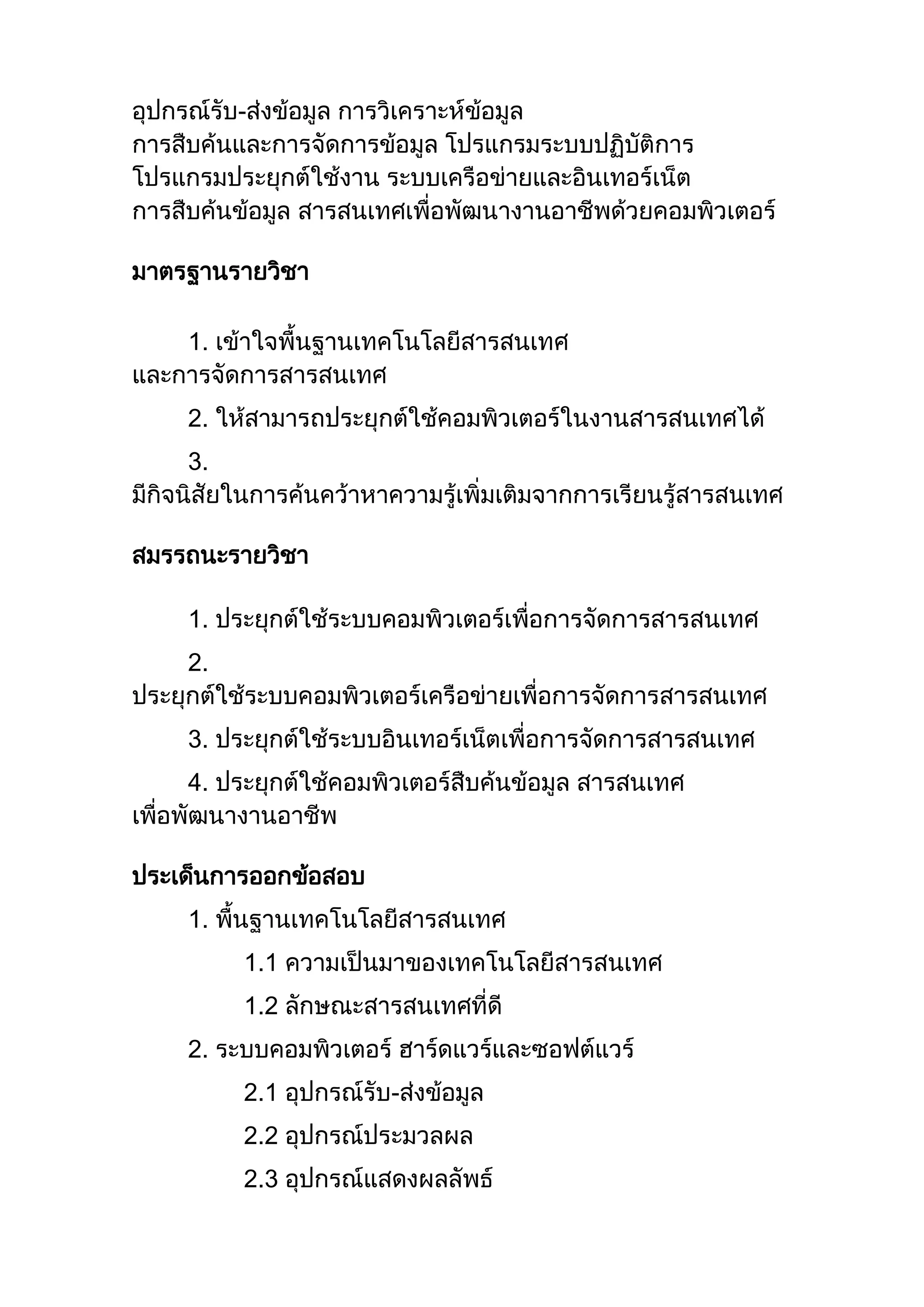 อุปกรณ์รับ-ส่งข้อมูล การวิเคราะห์ข้อมูล
การสืบค้นและการจัดการข้อมูล โปรแกรมระบบปฏิบัติการ
โปรแกรมประยุกต์ใช้งาน ระบบเครือข่ายและอินเทอร์เน็ต
การสืบค้นข้อมูล สารสนเทศเพื่อพัฒนางานอาชีพด้วยคอมพิวเตอร์
มาตรฐานรายวิชา
1. เข้าใจพื้นฐานเทคโนโลยีสารสนเทศ
และการจัดการสารสนเทศ
2. ให้สามารถประยุกต์ใช้คอมพิวเตอร์ในงานสารสนเทศได้
3.
มีกิจนิสัยในการค้นคว้าหาความรู้เพิ่มเติมจากการเรียนรู้สารสนเทศ
สมรรถนะรายวิชา
1. ประยุกต์ใช้ระบบคอมพิวเตอร์เพื่อการจัดการสารสนเทศ
2.
ประยุกต์ใช้ระบบคอมพิวเตอร์เครือข่ายเพื่อการจัดการสารสนเทศ
3. ประยุกต์ใช้ระบบอินเทอร์เน็ตเพื่อการจัดการสารสนเทศ
4. ประยุกต์ใช้คอมพิวเตอร์สืบค้นข้อมูล สารสนเทศ
เพื่อพัฒนางานอาชีพ
ประเด็นการออกข้อสอบ
1. พื้นฐานเทคโนโลยีสารสนเทศ
1.1 ความเป็นมาของเทคโนโลยีสารสนเทศ
1.2 ลักษณะสารสนเทศที่ดี
2. ระบบคอมพิวเตอร์ ฮาร์ดแวร์และซอฟต์แวร์
2.1 อุปกรณ์รับ-ส่งข้อมูล
2.2 อุปกรณ์ประมวลผล
2.3 อุปกรณ์แสดงผลลัพธ์
 
