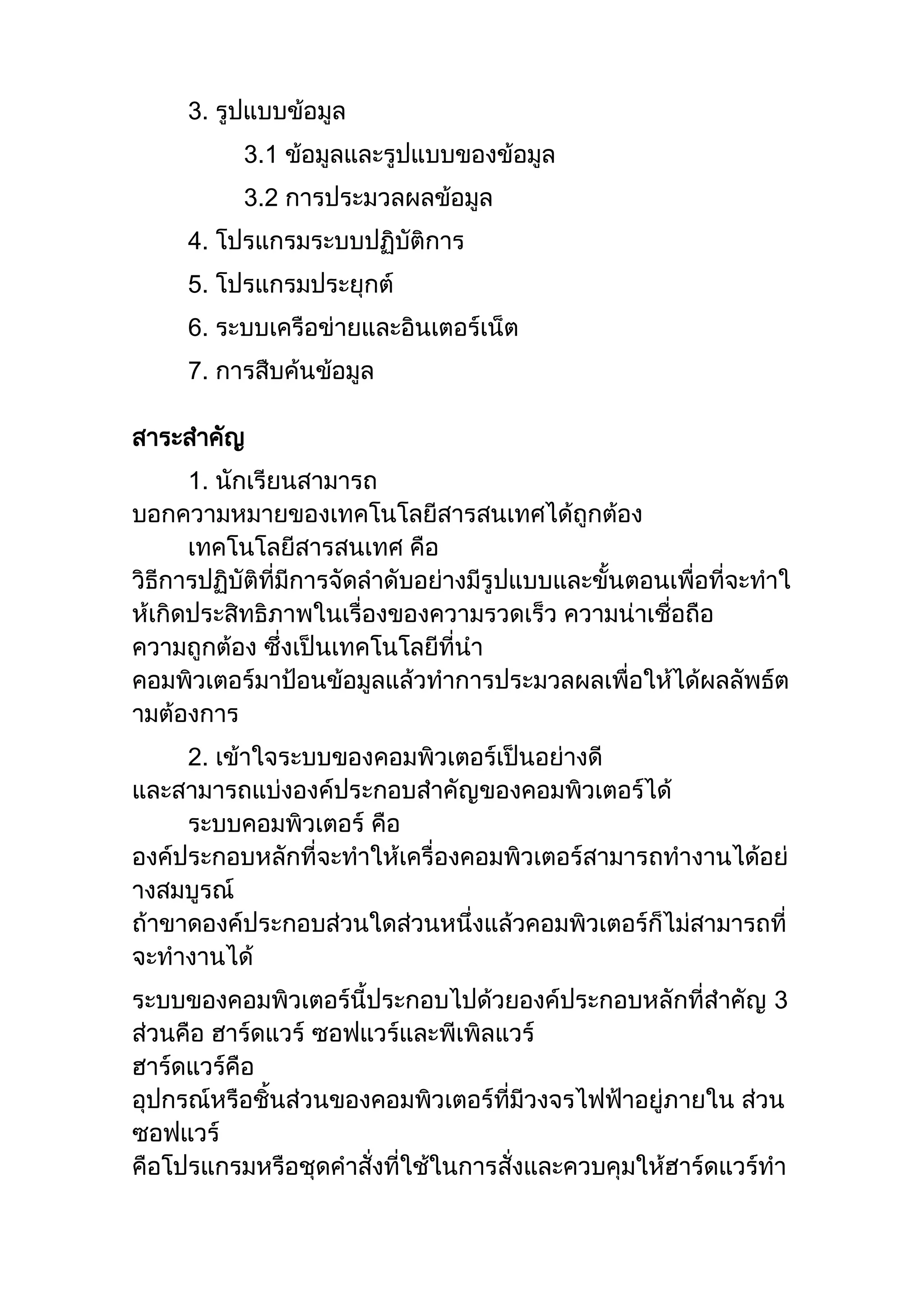 3. รูปแบบข้อมูล
3.1 ข้อมูลและรูปแบบของข้อมูล
3.2 การประมวลผลข้อมูล
4. โปรแกรมระบบปฏิบัติการ
5. โปรแกรมประยุกต์
6. ระบบเครือข่ายและอินเตอร์เน็ต
7. การสืบค้นข้อมูล
สาระสาคัญ
1. นักเรียนสามารถ
บอกความหมายของเทคโนโลยีสารสนเทศได้ถูกต้อง
เทคโนโลยีสารสนเทศ คือ
วิธีการปฏิบัติที่มีการจัดลาดับอย่างมีรูปแบบและขั้นตอนเพื่อที่จะทาใ
ห้เกิดประสิทธิภาพในเรื่องของความรวดเร็ว ความน่าเชื่อถือ
ความถูกต้อง ซึ่งเป็นเทคโนโลยีที่นา
คอมพิวเตอร์มาป้อนข้อมูลแล้วทาการประมวลผลเพื่อให้ได้ผลลัพธ์ต
ามต้องการ
2. เข้าใจระบบของคอมพิวเตอร์เป็นอย่างดี
และสามารถแบ่งองค์ประกอบสาคัญของคอมพิวเตอร์ได้
ระบบคอมพิวเตอร์ คือ
องค์ประกอบหลักที่จะทาให้เครื่องคอมพิวเตอร์สามารถทางานได้อย่
างสมบูรณ์
ถ้าขาดองค์ประกอบส่วนใดส่วนหนึ่งแล้วคอมพิวเตอร์ก็ไม่สามารถที่
จะทางานได้
ระบบของคอมพิวเตอร์นี้ประกอบไปด้วยองค์ประกอบหลักที่สาคัญ 3
ส่วนคือ ฮาร์ดแวร์ ซอฟแวร์และพีเพิลแวร์
ฮาร์ดแวร์คือ
อุปกรณ์หรือชิ้นส่วนของคอมพิวเตอร์ที่มีวงจรไฟฟ้าอยู่ภายใน ส่วน
ซอฟแวร์
คือโปรแกรมหรือชุดคาสั่งที่ใช้ในการสั่งและควบคุมให้ฮาร์ดแวร์ทา
 