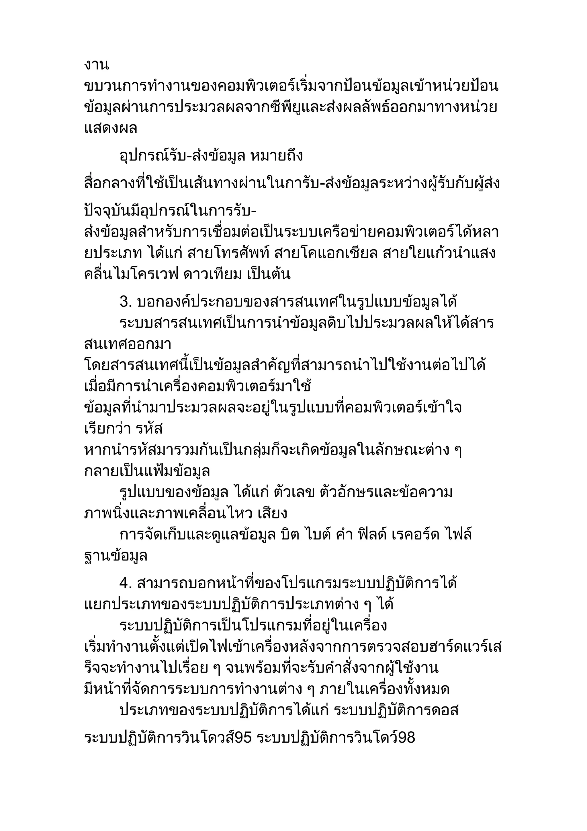 งาน
ขบวนการทางานของคอมพิวเตอร์เริ่มจากป้อนข้อมูลเข้าหน่วยป้อน
ข้อมูลผ่านการประมวลผลจากซีพียูและส่งผลลัพธ์ออกมาทางหน่วย
แสดงผล
อุปกรณ์รับ-ส่งข้อมูล หมายถึง
สื่อกลางที่ใช้เป็นเส้นทางผ่านในการับ-ส่งข้อมูลระหว่างผู้รับกับผู้ส่ง
ปัจจุบันมีอุปกรณ์ในการรับ-
ส่งข้อมูลสาหรับการเชื่อมต่อเป็นระบบเครือข่ายคอมพิวเตอร์ได้หลา
ยประเภท ได้แก่ สายโทรศัพท์ สายโคแอกเชียล สายใยแก้วนาแสง
คลื่นไมโครเวฟ ดาวเทียม เป็นต้น
3. บอกองค์ประกอบของสารสนเทศในรูปแบบข้อมูลได้
ระบบสารสนเทศเป็นการนาข้อมูลดิบไปประมวลผลให้ได้สาร
สนเทศออกมา
โดยสารสนเทศนี้เป็นข้อมูลสาคัญที่สามารถนาไปใช้งานต่อไปได้
เมื่อมีการนาเครื่องคอมพิวเตอร์มาใช้
ข้อมูลที่นามาประมวลผลจะอยู่ในรูปแบบที่คอมพิวเตอร์เข้าใจ
เรียกว่า รหัส
หากนารหัสมารวมกันเป็นกลุ่มก็จะเกิดข้อมูลในลักษณะต่าง ๆ
กลายเป็นแฟ้มข้อมูล
รูปแบบของข้อมูล ได้แก่ ตัวเลข ตัวอักษรและข้อความ
ภาพนิ่งและภาพเคลื่อนไหว เสียง
การจัดเก็บและดูแลข้อมูล บิต ไบต์ คา ฟิลด์ เรคอร์ด ไฟล์
ฐานข้อมูล
4. สามารถบอกหน้าที่ของโปรแกรมระบบปฏิบัติการได้
แยกประเภทของระบบปฏิบัติการประเภทต่าง ๆ ได้
ระบบปฏิบัติการเป็นโปรแกรมที่อยู่ในเครื่อง
เริ่มทางานตั้งแต่เปิดไฟเข้าเครื่องหลังจากการตรวจสอบฮาร์ดแวร์เส
ร็จจะทางานไปเรื่อย ๆ จนพร้อมที่จะรับคาสั่งจากผู้ใช้งาน
มีหน้าที่จัดการระบบการทางานต่าง ๆ ภายในเครื่องทั้งหมด
ประเภทของระบบปฏิบัติการได้แก่ ระบบปฏิบัติการดอส
ระบบปฏิบัติการวินโดวส์95 ระบบปฏิบัติการวินโดว์98
 