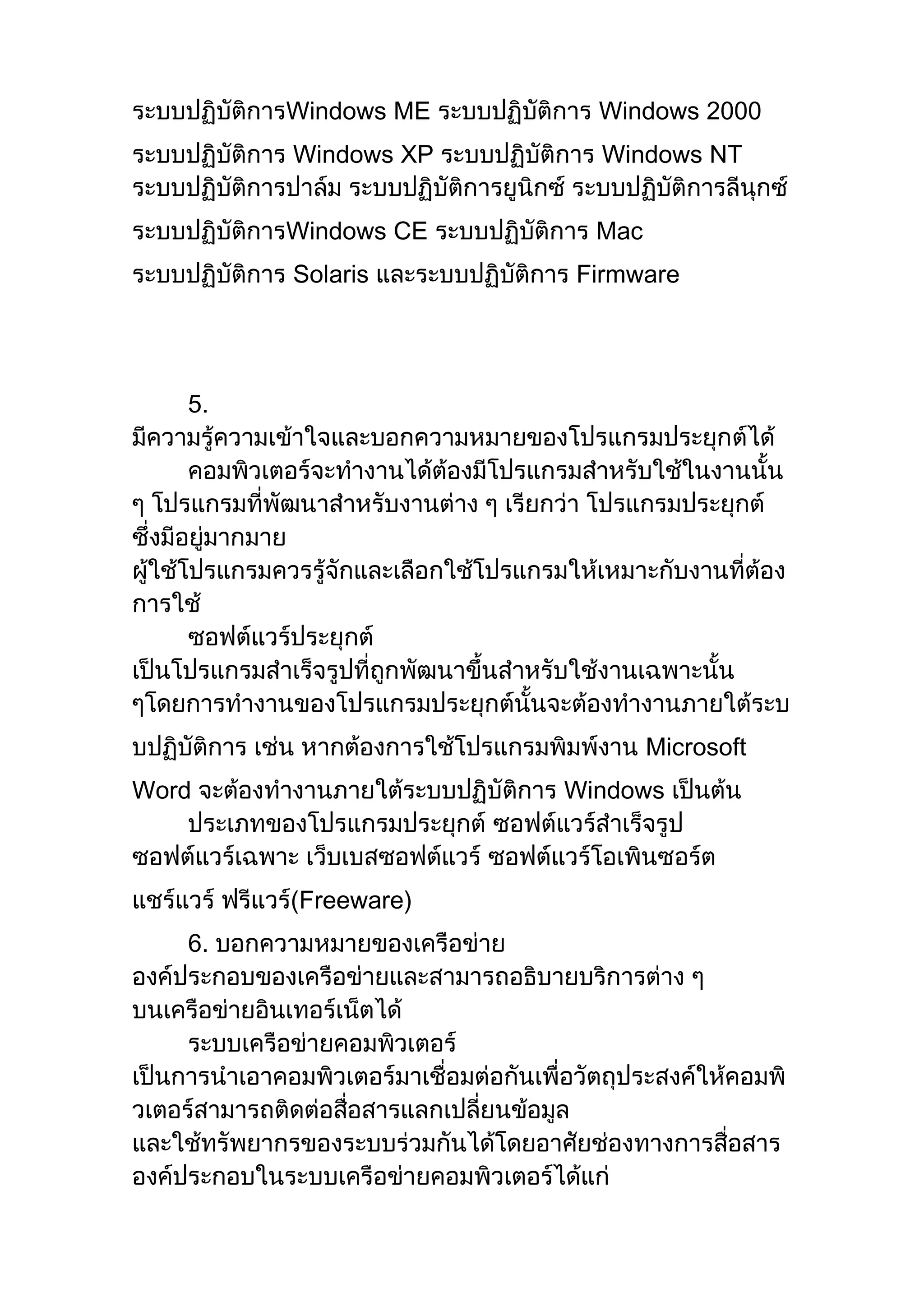 ระบบปฏิบัติการWindows ME ระบบปฏิบัติการ Windows 2000
ระบบปฏิบัติการ Windows XP ระบบปฏิบัติการ Windows NT
ระบบปฏิบัติการปาล์ม ระบบปฏิบัติการยูนิกซ์ ระบบปฏิบัติการลีนุกซ์
ระบบปฏิบัติการWindows CE ระบบปฏิบัติการ Mac
ระบบปฏิบัติการ Solaris และระบบปฏิบัติการ Firmware
5.
มีความรู้ความเข้าใจและบอกความหมายของโปรแกรมประยุกต์ได้
คอมพิวเตอร์จะทางานได้ต้องมีโปรแกรมสาหรับใช้ในงานนั้น
ๆ โปรแกรมที่พัฒนาสาหรับงานต่าง ๆ เรียกว่า โปรแกรมประยุกต์
ซึ่งมีอยู่มากมาย
ผู้ใช้โปรแกรมควรรู้จักและเลือกใช้โปรแกรมให้เหมาะกับงานที่ต้อง
การใช้
ซอฟต์แวร์ประยุกต์
เป็นโปรแกรมสาเร็จรูปที่ถูกพัฒนาขึ้นสาหรับใช้งานเฉพาะนั้น
ๆโดยการทางานของโปรแกรมประยุกต์นั้นจะต้องทางานภายใต้ระบ
บปฏิบัติการ เช่น หากต้องการใช้โปรแกรมพิมพ์งาน Microsoft
Word จะต้องทางานภายใต้ระบบปฏิบัติการ Windows เป็นต้น
ประเภทของโปรแกรมประยุกต์ ซอฟต์แวร์สาเร็จรูป
ซอฟต์แวร์เฉพาะ เว็บเบสซอฟต์แวร์ ซอฟต์แวร์โอเพินซอร์ต
แชร์แวร์ ฟรีแวร์(Freeware)
6. บอกความหมายของเครือข่าย
องค์ประกอบของเครือข่ายและสามารถอธิบายบริการต่าง ๆ
บนเครือข่ายอินเทอร์เน็ตได้
ระบบเครือข่ายคอมพิวเตอร์
เป็นการนาเอาคอมพิวเตอร์มาเชื่อมต่อกันเพื่อวัตถุประสงค์ให้คอมพิ
วเตอร์สามารถติดต่อสื่อสารแลกเปลี่ยนข้อมูล
และใช้ทรัพยากรของระบบร่วมกันได้โดยอาศัยช่องทางการสื่อสาร
องค์ประกอบในระบบเครือข่ายคอมพิวเตอร์ได้แก่
 