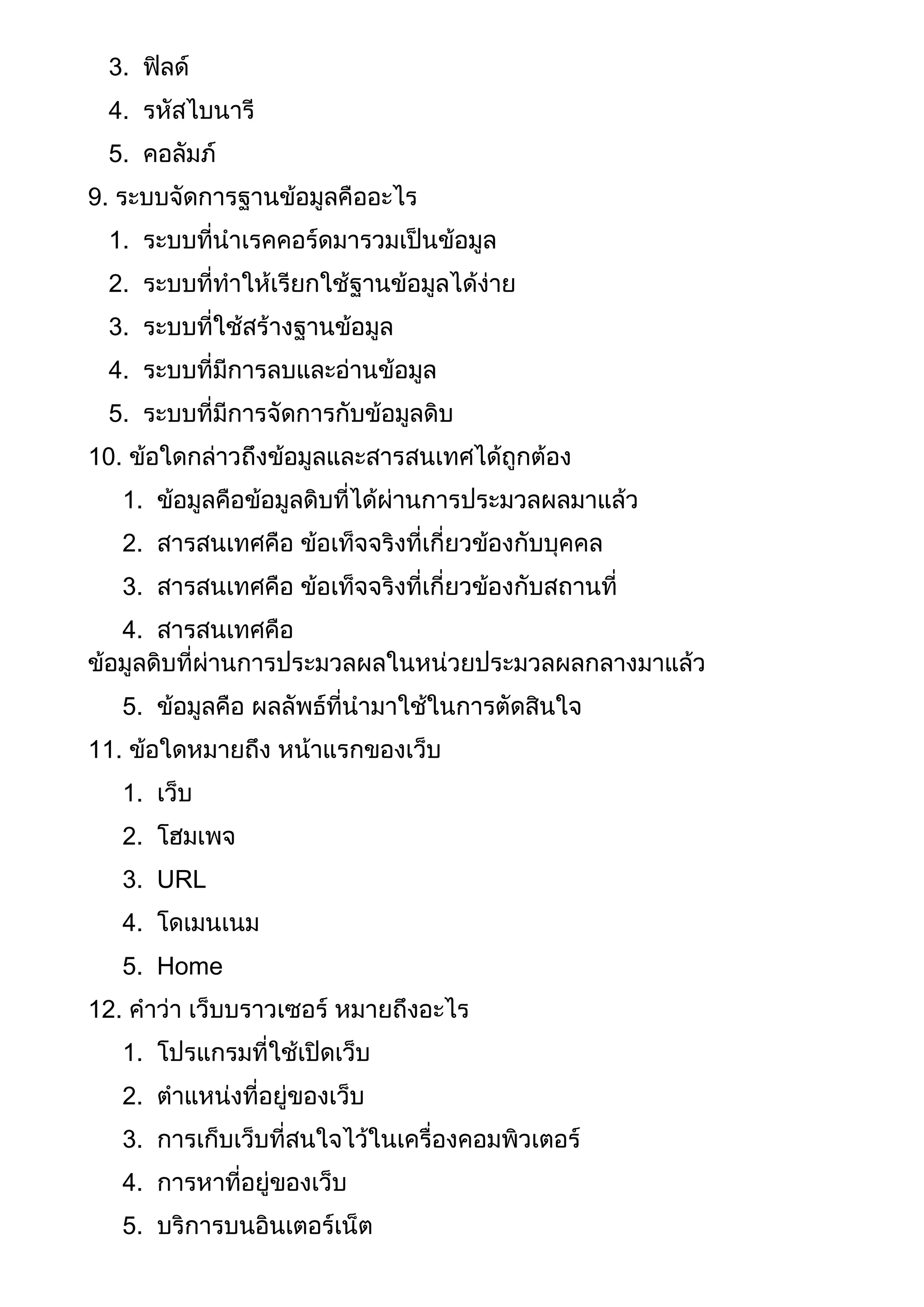 3. ฟิลด์
4. รหัสไบนารี
5. คอลัมภ์
9. ระบบจัดการฐานข้อมูลคืออะไร
1. ระบบที่นาเรคคอร์ดมารวมเป็นข้อมูล
2. ระบบที่ทาให้เรียกใช้ฐานข้อมูลได้ง่าย
3. ระบบที่ใช้สร้างฐานข้อมูล
4. ระบบที่มีการลบและอ่านข้อมูล
5. ระบบที่มีการจัดการกับข้อมูลดิบ
10. ข้อใดกล่าวถึงข้อมูลและสารสนเทศได้ถูกต้อง
1. ข้อมูลคือข้อมูลดิบที่ได้ผ่านการประมวลผลมาแล้ว
2. สารสนเทศคือ ข้อเท็จจริงที่เกี่ยวข้องกับบุคคล
3. สารสนเทศคือ ข้อเท็จจริงที่เกี่ยวข้องกับสถานที่
4. สารสนเทศคือ
ข้อมูลดิบที่ผ่านการประมวลผลในหน่วยประมวลผลกลางมาแล้ว
5. ข้อมูลคือ ผลลัพธ์ที่นามาใช้ในการตัดสินใจ
11. ข้อใดหมายถึง หน้าแรกของเว็บ
1. เว็บ
2. โฮมเพจ
3. URL
4. โดเมนเนม
5. Home
12. คาว่า เว็บบราวเซอร์ หมายถึงอะไร
1. โปรแกรมที่ใช้เปิดเว็บ
2. ตาแหน่งที่อยู่ของเว็บ
3. การเก็บเว็บที่สนใจไว้ในเครื่องคอมพิวเตอร์
4. การหาที่อยู่ของเว็บ
5. บริการบนอินเตอร์เน็ต
 